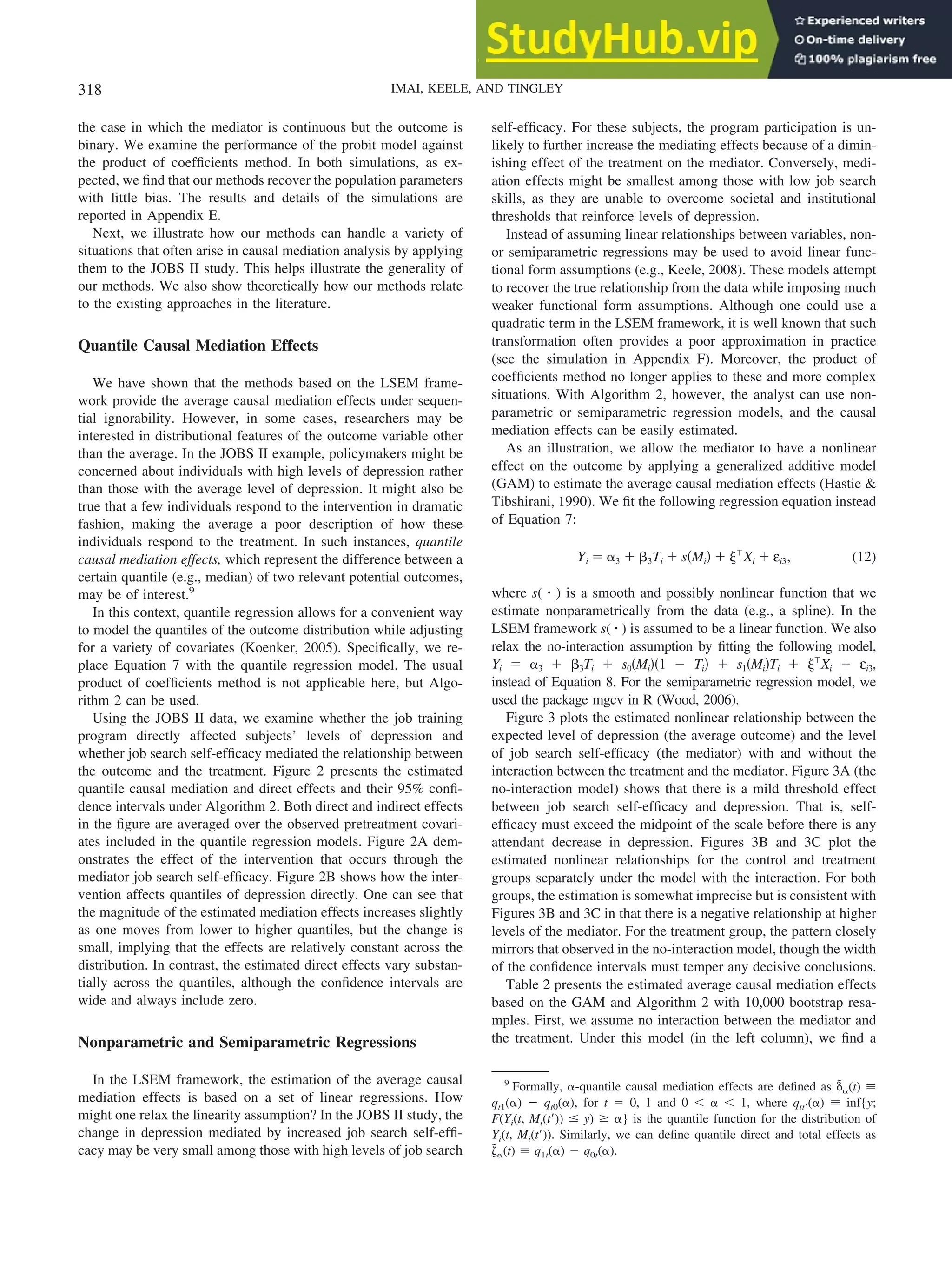 the case in which the mediator is continuous but the outcome is
binary. We examine the performance of the probit model against
the product of coefficients method. In both simulations, as ex-
pected, we find that our methods recover the population parameters
with little bias. The results and details of the simulations are
reported in Appendix E.
Next, we illustrate how our methods can handle a variety of
situations that often arise in causal mediation analysis by applying
them to the JOBS II study. This helps illustrate the generality of
our methods. We also show theoretically how our methods relate
to the existing approaches in the literature.
Quantile Causal Mediation Effects
We have shown that the methods based on the LSEM frame-
work provide the average causal mediation effects under sequen-
tial ignorability. However, in some cases, researchers may be
interested in distributional features of the outcome variable other
than the average. In the JOBS II example, policymakers might be
concerned about individuals with high levels of depression rather
than those with the average level of depression. It might also be
true that a few individuals respond to the intervention in dramatic
fashion, making the average a poor description of how these
individuals respond to the treatment. In such instances, quantile
causal mediation effects, which represent the difference between a
certain quantile (e.g., median) of two relevant potential outcomes,
may be of interest.9
In this context, quantile regression allows for a convenient way
to model the quantiles of the outcome distribution while adjusting
for a variety of covariates (Koenker, 2005). Specifically, we re-
place Equation 7 with the quantile regression model. The usual
product of coefficients method is not applicable here, but Algo-
rithm 2 can be used.
Using the JOBS II data, we examine whether the job training
program directly affected subjects’ levels of depression and
whether job search self-efficacy mediated the relationship between
the outcome and the treatment. Figure 2 presents the estimated
quantile causal mediation and direct effects and their 95% confi-
dence intervals under Algorithm 2. Both direct and indirect effects
in the figure are averaged over the observed pretreatment covari-
ates included in the quantile regression models. Figure 2A dem-
onstrates the effect of the intervention that occurs through the
mediator job search self-efficacy. Figure 2B shows how the inter-
vention affects quantiles of depression directly. One can see that
the magnitude of the estimated mediation effects increases slightly
as one moves from lower to higher quantiles, but the change is
small, implying that the effects are relatively constant across the
distribution. In contrast, the estimated direct effects vary substan-
tially across the quantiles, although the confidence intervals are
wide and always include zero.
Nonparametric and Semiparametric Regressions
In the LSEM framework, the estimation of the average causal
mediation effects is based on a set of linear regressions. How
might one relax the linearity assumption? In the JOBS II study, the
change in depression mediated by increased job search self-effi-
cacy may be very small among those with high levels of job search
self-efficacy. For these subjects, the program participation is un-
likely to further increase the mediating effects because of a dimin-
ishing effect of the treatment on the mediator. Conversely, medi-
ation effects might be smallest among those with low job search
skills, as they are unable to overcome societal and institutional
thresholds that reinforce levels of depression.
Instead of assuming linear relationships between variables, non-
or semiparametric regressions may be used to avoid linear func-
tional form assumptions (e.g., Keele, 2008). These models attempt
to recover the true relationship from the data while imposing much
weaker functional form assumptions. Although one could use a
quadratic term in the LSEM framework, it is well known that such
transformation often provides a poor approximation in practice
(see the simulation in Appendix F). Moreover, the product of
coefficients method no longer applies to these and more complex
situations. With Algorithm 2, however, the analyst can use non-
parametric or semiparametric regression models, and the causal
mediation effects can be easily estimated.
As an illustration, we allow the mediator to have a nonlinear
effect on the outcome by applying a generalized additive model
(GAM) to estimate the average causal mediation effects (Hastie &
Tibshirani, 1990). We fit the following regression equation instead
of Equation 7:
Yi ⫽ ␣3 ⫹ ␤3Ti ⫹ s共Mi兲 ⫹ ␰ⳕ
Xi ⫹ εi3, (12)
where s( 䡠 ) is a smooth and possibly nonlinear function that we
estimate nonparametrically from the data (e.g., a spline). In the
LSEM framework s( 䡠 ) is assumed to be a linear function. We also
relax the no-interaction assumption by fitting the following model,
Yi ⫽ ␣3 ⫹ ␤3Ti ⫹ s0共Mi兲共1 ⫺ Ti兲 ⫹ s1共Mi兲Ti ⫹ ␰ⳕ
Xi ⫹ εi3,
instead of Equation 8. For the semiparametric regression model, we
used the package mgcv in R (Wood, 2006).
Figure 3 plots the estimated nonlinear relationship between the
expected level of depression (the average outcome) and the level
of job search self-efficacy (the mediator) with and without the
interaction between the treatment and the mediator. Figure 3A (the
no-interaction model) shows that there is a mild threshold effect
between job search self-efficacy and depression. That is, self-
efficacy must exceed the midpoint of the scale before there is any
attendant decrease in depression. Figures 3B and 3C plot the
estimated nonlinear relationships for the control and treatment
groups separately under the model with the interaction. For both
groups, the estimation is somewhat imprecise but is consistent with
Figures 3B and 3C in that there is a negative relationship at higher
levels of the mediator. For the treatment group, the pattern closely
mirrors that observed in the no-interaction model, though the width
of the confidence intervals must temper any decisive conclusions.
Table 2 presents the estimated average causal mediation effects
based on the GAM and Algorithm 2 with 10,000 bootstrap resa-
mples. First, we assume no interaction between the mediator and
the treatment. Under this model (in the left column), we find a
9
Formally, ␣-quantile causal mediation effects are defined as ␦
˜␣(t) ⬅
qt1(␣) ⫺ qt0(␣), for t ⫽ 0, 1 and 0 ⬍ ␣ ⬍ 1, where qtt⬘(␣) ⬅ inf{y;
F(Yi(t, Mi(t⬘)) ⱕ y) ⱖ ␣} is the quantile function for the distribution of
Yi(t, Mi(t⬘)). Similarly, we can define quantile direct and total effects as
␨
˜␣(t) ⬅ q1t(␣) ⫺ q0t(␣).
318 IMAI, KEELE, AND TINGLEY
 