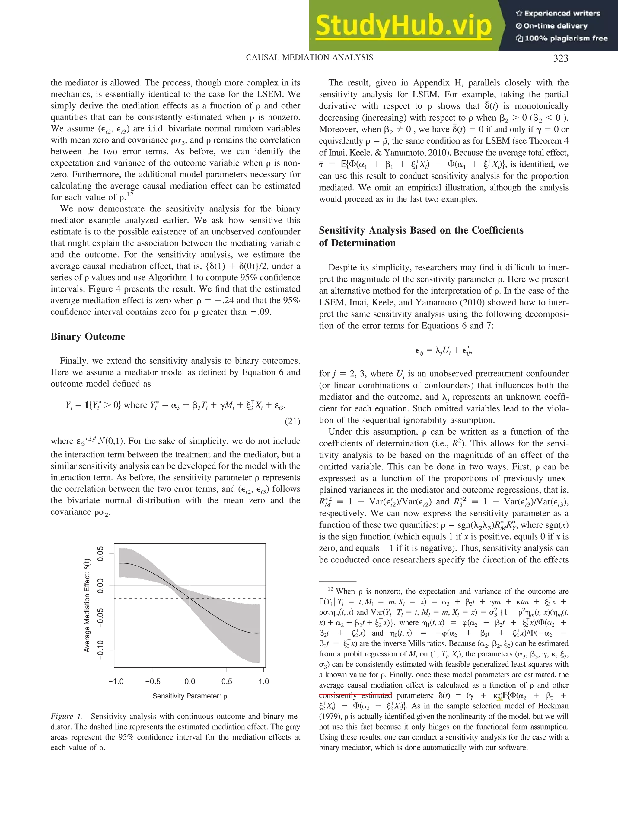 the mediator is allowed. The process, though more complex in its
mechanics, is essentially identical to the case for the LSEM. We
simply derive the mediation effects as a function of ␳ and other
quantities that can be consistently estimated when ␳ is nonzero.
We assume (⑀i2, ⑀i3) are i.i.d. bivariate normal random variables
with mean zero and covariance ␳␴3, and ␳ remains the correlation
between the two error terms. As before, we can identify the
expectation and variance of the outcome variable when ␳ is non-
zero. Furthermore, the additional model parameters necessary for
calculating the average causal mediation effect can be estimated
for each value of ␳.12
We now demonstrate the sensitivity analysis for the binary
mediator example analyzed earlier. We ask how sensitive this
estimate is to the possible existence of an unobserved confounder
that might explain the association between the mediating variable
and the outcome. For the sensitivity analysis, we estimate the
average causal mediation effect, that is, {␦
៮(1) ⫹ ␦
៮(0)}/2, under a
series of ␳ values and use Algorithm 1 to compute 95% confidence
intervals. Figure 4 presents the result. We find that the estimated
average mediation effect is zero when ␳ ⫽ ⫺.24 and that the 95%
confidence interval contains zero for ␳ greater than ⫺.09.
Binary Outcome
Finally, we extend the sensitivity analysis to binary outcomes.
Here we assume a mediator model as defined by Equation 6 and
outcome model defined as
Yi ⫽ 1兵Yi
ⴱ
⬎ 0其 where Yi
ⴱ
⫽ ␣3 ⫹ ␤3Ti ⫹ ␥Mi ⫹ ␰3
ⳕ
Xi ⫹ εi3,
(21)
where εi3 ⬃
i.i.d.
ᏺ共0,1兲. For the sake of simplicity, we do not include
the interaction term between the treatment and the mediator, but a
similar sensitivity analysis can be developed for the model with the
interaction term. As before, the sensitivity parameter ␳ represents
the correlation between the two error terms, and (⑀i2, ⑀i3) follows
the bivariate normal distribution with the mean zero and the
covariance ␳␴2.
The result, given in Appendix H, parallels closely with the
sensitivity analysis for LSEM. For example, taking the partial
derivative with respect to ␳ shows that ␦
៮(t) is monotonically
decreasing (increasing) with respect to ␳ when ␤2 ⬎ 0 (␤2 ⬍ 0 ).
Moreover, when ␤2 ⫽ 0 , we have ␦
៮(t) ⫽ 0 if and only if ␥ ⫽ 0 or
equivalently ␳ ⫽ ␳
˜, the same condition as for LSEM (see Theorem 4
of Imai, Keele, & Yamamoto, 2010). Because the average total effect,
␶
៮ ⫽ ⺕兵⌽共␣1 ⫹ ␤1 ⫹ ␰1
ⳕ
Xi兲 ⫺ ⌽共␣1 ⫹ ␰1
ⳕ
Xi兲其, is identified, we
can use this result to conduct sensitivity analysis for the proportion
mediated. We omit an empirical illustration, although the analysis
would proceed as in the last two examples.
Sensitivity Analysis Based on the Coefficients
of Determination
Despite its simplicity, researchers may find it difficult to inter-
pret the magnitude of the sensitivity parameter ␳. Here we present
an alternative method for the interpretation of ␳. In the case of the
LSEM, Imai, Keele, and Yamamoto (2010) showed how to inter-
pret the same sensitivity analysis using the following decomposi-
tion of the error terms for Equations 6 and 7:
⑀ij ⫽ ␭jUi ⫹ ⑀⬘
ij,
for j ⫽ 2, 3, where Ui is an unobserved pretreatment confounder
(or linear combinations of confounders) that influences both the
mediator and the outcome, and ␭j represents an unknown coeffi-
cient for each equation. Such omitted variables lead to the viola-
tion of the sequential ignorability assumption.
Under this assumption, ␳ can be written as a function of the
coefficients of determination (i.e., R2
). This allows for the sensi-
tivity analysis to be based on the magnitude of an effect of the
omitted variable. This can be done in two ways. First, ␳ can be
expressed as a function of the proportions of previously unex-
plained variances in the mediator and outcome regressions, that is,
RM
ⴱ2
⬅ 1 ⫺ Var(⑀⬘
i2)/Var(⑀i2) and RY
ⴱ2
⬅ 1 ⫺ Var(⑀⬘
i3)/Var(⑀i3),
respectively. We can now express the sensitivity parameter as a
function of these two quantities: ␳ ⫽ sgn(␭2␭3)RM
ⴱ
RY
ⴱ
, where sgn(x)
is the sign function (which equals 1 if x is positive, equals 0 if x is
zero, and equals ⫺1 if it is negative). Thus, sensitivity analysis can
be conducted once researchers specify the direction of the effects
12
When ␳ is nonzero, the expectation and variance of the outcome are
⺕共Yi 兩 Ti ⫽ t, Mi ⫽ m, Xi ⫽ x兲 ⫽ ␣3 ⫹ ␤3t ⫹ ␥m ⫹ ␬tm ⫹ ␰3
ⳕ
x ⫹
␳␴3␩m共t, x兲 and Var(Yi 兩 Ti ⫽ t, Mi ⫽ m, Xi ⫽ x) ⫽ ␴3
2
{1 ⫺ ␳2
␩m(t, x)(␩m(t,
x) ⫹ ␣2 ⫹ ␤2t ⫹ ␰2
ⳕ
x)}, where ␩1共t, x兲 ⫽ ␸共␣2 ⫹ ␤2t ⫹ ␰2
ⳕ
x兲/⌽共␣2 ⫹
␤2t ⫹ ␰2
ⳕ
x兲 and ␩0共t, x兲 ⫽ ⫺␸共␣2 ⫹ ␤2t ⫹ ␰2
ⳕ
x兲/⌽(⫺␣2 ⫺
␤2t ⫺ ␰2
ⳕ
x) are the inverse Mills ratios. Because (␣2, ␤2, ␰2) can be estimated
from a probit regression of Mi on (1, Ti, Xi), the parameters (␣3, ␤3, ␥, ␬, ␰3,
␴3) can be consistently estimated with feasible generalized least squares with
a known value for ␳. Finally, once these model parameters are estimated, the
average causal mediation effect is calculated as a function of ␳ and other
consistently estimated parameters: ␦
៮(t) ⫽ 共␥ ⫹ ␬t兲⺕兵⌽共␣2 ⫹ ␤2 ⫹
␰2
ⳕ
Xi兲 ⫺ ⌽共␣2 ⫹ ␰2
ⳕ
Xi兲其. As in the sample selection model of Heckman
(1979), ␳ is actually identified given the nonlinearity of the model, but we will
not use this fact because it only hinges on the functional form assumption.
Using these results, one can conduct a sensitivity analysis for the case with a
binary mediator, which is done automatically with our software.
−1.0 −0.5 0.0 0.5 1.0
−0.10
−0.05
0.00
0.05
Sensitivity Parameter: ρ
ρ
Average
Mediation
Effect:
δ
(
t
)
Figure 4. Sensitivity analysis with continuous outcome and binary me-
diator. The dashed line represents the estimated mediation effect. The gray
areas represent the 95% confidence interval for the mediation effects at
each value of ␳.
323
CAUSAL MEDIATION ANALYSIS
 