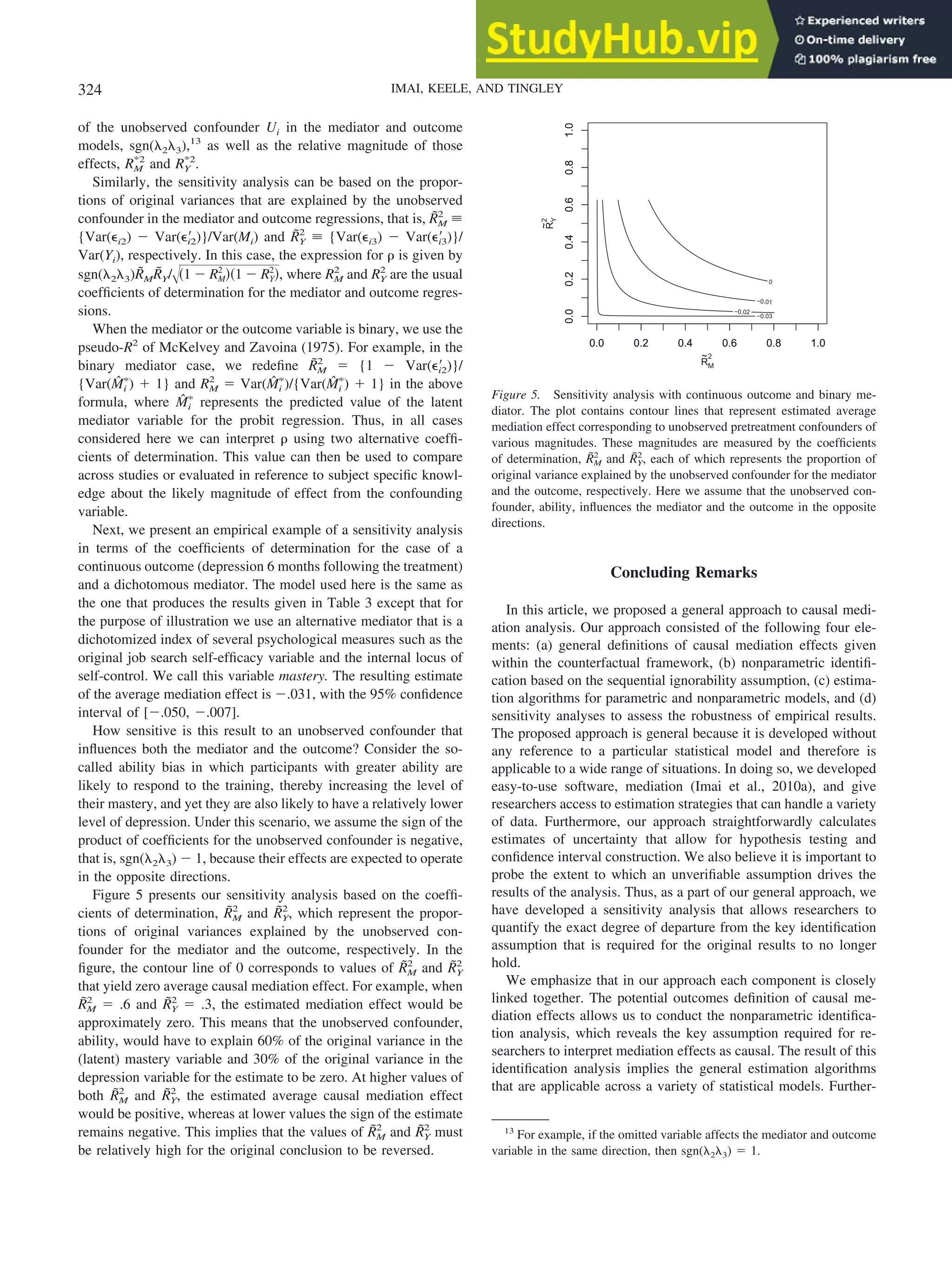 of the unobserved confounder Ui in the mediator and outcome
models, sgn(␭2␭3),13
as well as the relative magnitude of those
effects, RM
*2
and RY
*2
.
Similarly, the sensitivity analysis can be based on the propor-
tions of original variances that are explained by the unobserved
confounder in the mediator and outcome regressions, that is, R̃M
2
⬅
{Var(⑀i2) ⫺ Var(⑀⬘
i2)}/Var(Mi) and R̃Y
2
⬅ {Var(⑀i3) ⫺ Var(⑀⬘
i3)}/
Var(Yi), respectively. In this case, the expression for ␳ is given by
sgn(␭2␭3)R̃MR̃Y/冑共1 ⫺ RM
2
兲共1 ⫺ RY
2
兲, where RM
2
and RY
2
are the usual
coefficients of determination for the mediator and outcome regres-
sions.
When the mediator or the outcome variable is binary, we use the
pseudo-R2
of McKelvey and Zavoina (1975). For example, in the
binary mediator case, we redefine R̃M
2
⫽ {1 ⫺ Var(⑀⬘
i2)}/
{Var(M̂i
ⴱ
) ⫹ 1} and RM
2
⫽ Var(M̂i
ⴱ
)/{Var(M̂i
ⴱ
) ⫹ 1} in the above
formula, where M̂i
ⴱ
represents the predicted value of the latent
mediator variable for the probit regression. Thus, in all cases
considered here we can interpret ␳ using two alternative coeffi-
cients of determination. This value can then be used to compare
across studies or evaluated in reference to subject specific knowl-
edge about the likely magnitude of effect from the confounding
variable.
Next, we present an empirical example of a sensitivity analysis
in terms of the coefficients of determination for the case of a
continuous outcome (depression 6 months following the treatment)
and a dichotomous mediator. The model used here is the same as
the one that produces the results given in Table 3 except that for
the purpose of illustration we use an alternative mediator that is a
dichotomized index of several psychological measures such as the
original job search self-efficacy variable and the internal locus of
self-control. We call this variable mastery. The resulting estimate
of the average mediation effect is ⫺.031, with the 95% confidence
interval of [⫺.050, ⫺.007].
How sensitive is this result to an unobserved confounder that
influences both the mediator and the outcome? Consider the so-
called ability bias in which participants with greater ability are
likely to respond to the training, thereby increasing the level of
their mastery, and yet they are also likely to have a relatively lower
level of depression. Under this scenario, we assume the sign of the
product of coefficients for the unobserved confounder is negative,
that is, sgn(␭2␭3) ⫺ 1, because their effects are expected to operate
in the opposite directions.
Figure 5 presents our sensitivity analysis based on the coeffi-
cients of determination, R̃M
2
and R̃Y
2
, which represent the propor-
tions of original variances explained by the unobserved con-
founder for the mediator and the outcome, respectively. In the
figure, the contour line of 0 corresponds to values of R̃M
2
and R̃Y
2
that yield zero average causal mediation effect. For example, when
R̃M
2
⫽ .6 and R̃Y
2
⫽ .3, the estimated mediation effect would be
approximately zero. This means that the unobserved confounder,
ability, would have to explain 60% of the original variance in the
(latent) mastery variable and 30% of the original variance in the
depression variable for the estimate to be zero. At higher values of
both R̃M
2
and R̃Y
2
, the estimated average causal mediation effect
would be positive, whereas at lower values the sign of the estimate
remains negative. This implies that the values of R̃M
2
and R̃Y
2
must
be relatively high for the original conclusion to be reversed.
Concluding Remarks
In this article, we proposed a general approach to causal medi-
ation analysis. Our approach consisted of the following four ele-
ments: (a) general definitions of causal mediation effects given
within the counterfactual framework, (b) nonparametric identifi-
cation based on the sequential ignorability assumption, (c) estima-
tion algorithms for parametric and nonparametric models, and (d)
sensitivity analyses to assess the robustness of empirical results.
The proposed approach is general because it is developed without
any reference to a particular statistical model and therefore is
applicable to a wide range of situations. In doing so, we developed
easy-to-use software, mediation (Imai et al., 2010a), and give
researchers access to estimation strategies that can handle a variety
of data. Furthermore, our approach straightforwardly calculates
estimates of uncertainty that allow for hypothesis testing and
confidence interval construction. We also believe it is important to
probe the extent to which an unverifiable assumption drives the
results of the analysis. Thus, as a part of our general approach, we
have developed a sensitivity analysis that allows researchers to
quantify the exact degree of departure from the key identification
assumption that is required for the original results to no longer
hold.
We emphasize that in our approach each component is closely
linked together. The potential outcomes definition of causal me-
diation effects allows us to conduct the nonparametric identifica-
tion analysis, which reveals the key assumption required for re-
searchers to interpret mediation effects as causal. The result of this
identification analysis implies the general estimation algorithms
that are applicable across a variety of statistical models. Further-
13
For example, if the omitted variable affects the mediator and outcome
variable in the same direction, then sgn(␭2␭3) ⫽ 1.
−0.03
−0.02
−0.01
0
0.0 0.2 0.4 0.6 0.8 1.0
0.0
0.2
0.4
0.6
0.8
1.0
R
~
M
2
R
~
Y
2
0.0
0.2
0.4
0.6
0.8
1.0
0.0 0.2 0.4 0.6 0.8 1.0
Figure 5. Sensitivity analysis with continuous outcome and binary me-
diator. The plot contains contour lines that represent estimated average
mediation effect corresponding to unobserved pretreatment confounders of
various magnitudes. These magnitudes are measured by the coefficients
of determination, R̃M
2
and R̃Y
2
, each of which represents the proportion of
original variance explained by the unobserved confounder for the mediator
and the outcome, respectively. Here we assume that the unobserved con-
founder, ability, influences the mediator and the outcome in the opposite
directions.
324 IMAI, KEELE, AND TINGLEY
 