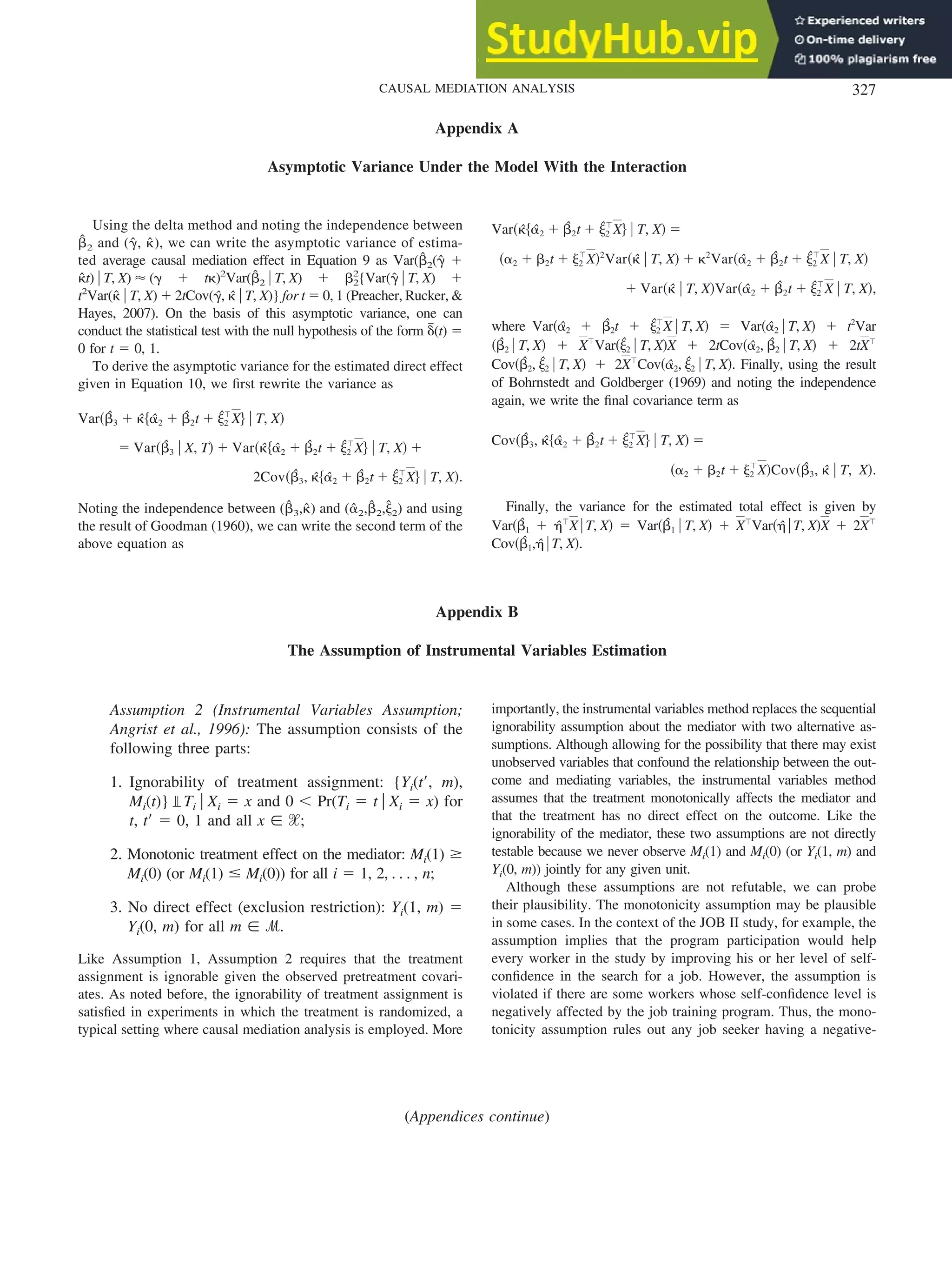 Appendix A
Asymptotic Variance Under the Model With the Interaction
Using the delta method and noting the independence between
␤
ˆ 2 and (␥
ˆ, ␬
ˆ), we can write the asymptotic variance of estima-
ted average causal mediation effect in Equation 9 as Var(␤
ˆ2(␥
ˆ ⫹
␬
ˆt) 兩 T, X) ⬇ (␥ ⫹ t␬)2
Var(␤
ˆ2 兩 T, X) ⫹ ␤2
2
{Var(␥
ˆ 兩 T, X) ⫹
t2
Var(␬
ˆ 兩 T, X) ⫹ 2tCov(␥
ˆ, ␬
ˆ 兩 T, X)} for t ⫽ 0, 1 (Preacher, Rucker, &
Hayes, 2007). On the basis of this asymptotic variance, one can
conduct the statistical test with the null hypothesis of the form ␦
៮(t) ⫽
0 for t ⫽ 0, 1.
To derive the asymptotic variance for the estimated direct effect
given in Equation 10, we first rewrite the variance as
Var共␤
ˆ3 ⫹ ␬
ˆ兵␣
ˆ2 ⫹ ␤
ˆ2t ⫹ ␰
ˆ2
ⳕ
X其 兩 T, X兲
⫽ Var共␤
ˆ3 兩 X, T兲 ⫹ Var共␬
ˆ兵␣
ˆ2 ⫹ ␤
ˆ2t ⫹ ␰
ˆ2
ⳕ
X其 兩 T, X兲 ⫹
2Cov共␤
ˆ3, ␬
ˆ兵␣
ˆ2 ⫹ ␤
ˆ2t ⫹ ␰
ˆ2
ⳕ
X其 兩 T, X兲.
Noting the independence between (␤
ˆ3,␬
ˆ) and (␣
ˆ2,␤
ˆ2,␰
ˆ2) and using
the result of Goodman (1960), we can write the second term of the
above equation as
Var共␬
ˆ兵␣
ˆ2 ⫹ ␤
ˆ2t ⫹ ␰
ˆ2
ⳕ
X其 兩 T, X兲 ⫽
共␣2 ⫹ ␤2t ⫹ ␰2
ⳕ
X兲2
Var共␬
ˆ 兩 T, X兲 ⫹ ␬2
Var共␣
ˆ2 ⫹ ␤
ˆ2t ⫹ ␰
ˆ2
ⳕ
X 兩 T, X兲
⫹ Var共␬
ˆ 兩 T, X兲Var共␣
ˆ2 ⫹ ␤
ˆ2t ⫹ ␰
ˆ2
ⳕ
X 兩 T, X兲,
where Var共␣
ˆ2 ⫹ ␤
ˆ2t ⫹ ␰
ˆ2
ⳕ
X 兩 T, X兲 ⫽ Var共␣
ˆ2 兩 T, X兲 ⫹ t2
Var
共␤
ˆ2 兩 T, X兲 ⫹ Xⳕ
Var共␰
ˆ2 兩 T, X兲X ⫹ 2tCov共␣
ˆ2, ␤
ˆ2 兩 T, X兲 ⫹ 2tXⳕ
Cov共␤
ˆ2, ␰
ˆ2 兩 T, X兲 ⫹ 2Xⳕ
Cov共␣
ˆ2, ␰
ˆ2 兩 T, X兲. Finally, using the result
of Bohrnstedt and Goldberger (1969) and noting the independence
again, we write the final covariance term as
Cov共␤
ˆ3, ␬
ˆ兵␣
ˆ2 ⫹ ␤
ˆ2t ⫹ ␰
ˆ2
ⳕ
X其 兩 T, X兲 ⫽
共␣2 ⫹ ␤2t ⫹ ␰2
ⳕ
X兲Cov共␤
ˆ3, ␬
ˆ 兩 T, X兲.
Finally, the variance for the estimated total effect is given by
Var共␤
ˆ1 ⫹ ␩
ˆⳕ
X兩T, X兲 ⫽ Var共␤
ˆ1 兩 T, X兲 ⫹ Xⳕ
Var共␩
ˆ 兩T, X兲X ⫹ 2Xⳕ
Cov共␤
ˆ1,␩
ˆ 兩T, X兲.
Appendix B
The Assumption of Instrumental Variables Estimation
Assumption 2 (Instrumental Variables Assumption;
Angrist et al., 1996): The assumption consists of the
following three parts:
1. Ignorability of treatment assignment: {Yi(t⬘, m),
Mi(t)} Ti 兩 Xi ⫽ x and 0 ⬍ Pr(Ti ⫽ t 兩 Xi ⫽ x) for
t, t⬘ ⫽ 0, 1 and all x 僆 ᐄ;
2. Monotonic treatment effect on the mediator: Mi(1) ⱖ
Mi(0) (or Mi(1) ⱕ Mi(0)) for all i ⫽ 1, 2, . . . , n;
3. No direct effect (exclusion restriction): Yi(1, m) ⫽
Yi(0, m) for all m 僆 ᏹ.
Like Assumption 1, Assumption 2 requires that the treatment
assignment is ignorable given the observed pretreatment covari-
ates. As noted before, the ignorability of treatment assignment is
satisfied in experiments in which the treatment is randomized, a
typical setting where causal mediation analysis is employed. More
importantly, the instrumental variables method replaces the sequential
ignorability assumption about the mediator with two alternative as-
sumptions. Although allowing for the possibility that there may exist
unobserved variables that confound the relationship between the out-
come and mediating variables, the instrumental variables method
assumes that the treatment monotonically affects the mediator and
that the treatment has no direct effect on the outcome. Like the
ignorability of the mediator, these two assumptions are not directly
testable because we never observe Mi(1) and Mi(0) (or Yi(1, m) and
Yi(0, m)) jointly for any given unit.
Although these assumptions are not refutable, we can probe
their plausibility. The monotonicity assumption may be plausible
in some cases. In the context of the JOB II study, for example, the
assumption implies that the program participation would help
every worker in the study by improving his or her level of self-
confidence in the search for a job. However, the assumption is
violated if there are some workers whose self-confidence level is
negatively affected by the job training program. Thus, the mono-
tonicity assumption rules out any job seeker having a negative-
(Appendices continue)
327
CAUSAL MEDIATION ANALYSIS
 