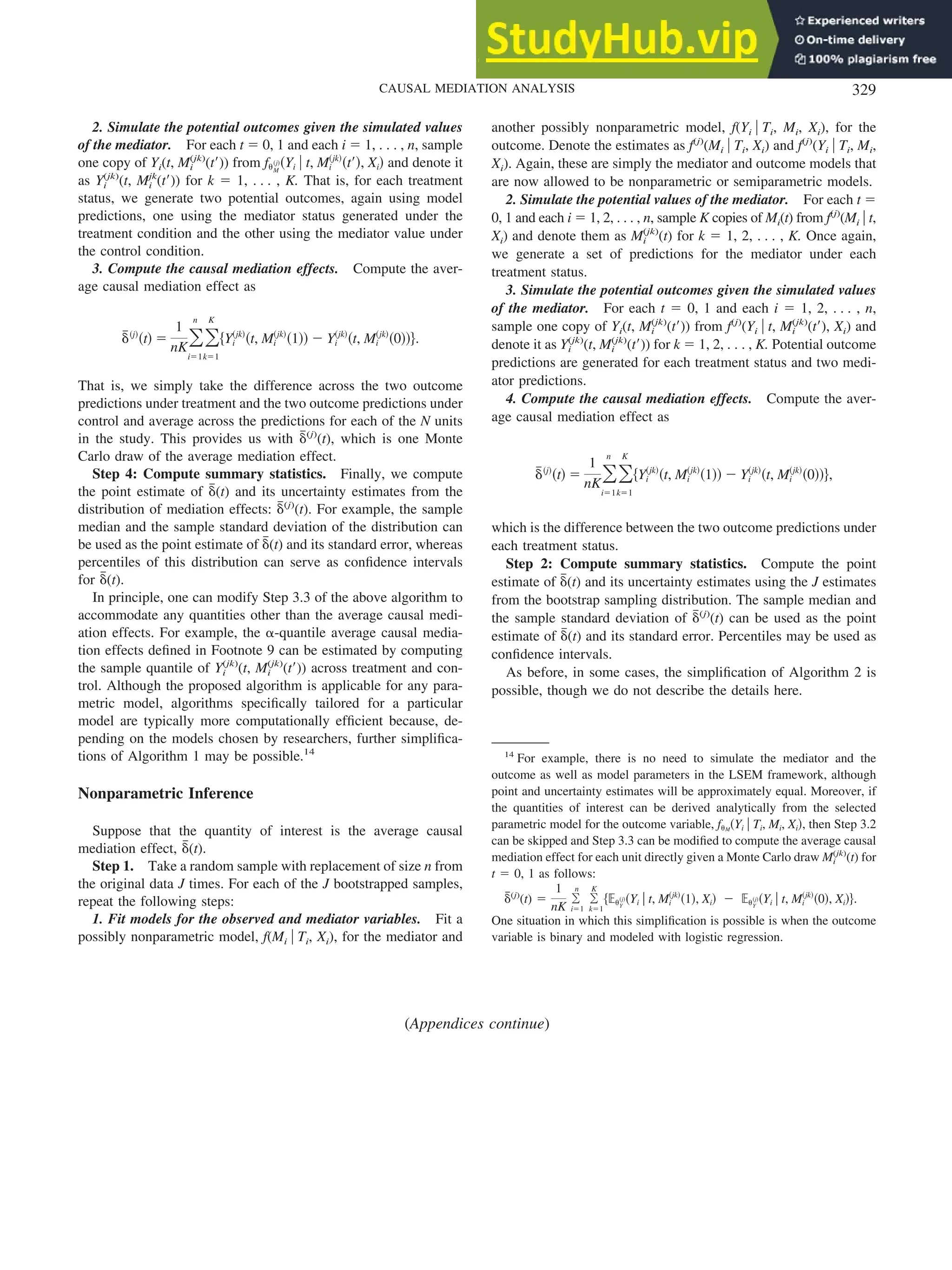 2. Simulate the potential outcomes given the simulated values
of the mediator. For each t ⫽ 0, 1 and each i ⫽ 1, . . . , n, sample
one copy of Yi(t, Mi
(jk)
(t⬘)) from f␪M
共j兲共Yi 兩 t, Mi
共jk兲
共t⬘兲, Xi兲 and denote it
as Yi
(jk)
(t, Mi
jk
(t⬘)) for k ⫽ 1, . . . , K. That is, for each treatment
status, we generate two potential outcomes, again using model
predictions, one using the mediator status generated under the
treatment condition and the other using the mediator value under
the control condition.
3. Compute the causal mediation effects. Compute the aver-
age causal mediation effect as
␦
៮共j兲
共t兲 ⫽
1
nK冘
i⫽1
n
冘
k⫽1
K
兵Yi
共jk兲
共t, Mi
共jk兲
共1兲兲 ⫺ Yi
共jk兲
共t, Mi
共jk兲
共0兲兲其.
That is, we simply take the difference across the two outcome
predictions under treatment and the two outcome predictions under
control and average across the predictions for each of the N units
in the study. This provides us with ␦
៮(j)
(t), which is one Monte
Carlo draw of the average mediation effect.
Step 4: Compute summary statistics. Finally, we compute
the point estimate of ␦
៮(t) and its uncertainty estimates from the
distribution of mediation effects: ␦
៮(j)
(t). For example, the sample
median and the sample standard deviation of the distribution can
be used as the point estimate of ␦
៮(t) and its standard error, whereas
percentiles of this distribution can serve as confidence intervals
for ␦
៮(t).
In principle, one can modify Step 3.3 of the above algorithm to
accommodate any quantities other than the average causal medi-
ation effects. For example, the ␣-quantile average causal media-
tion effects defined in Footnote 9 can be estimated by computing
the sample quantile of Yi
(jk)
(t, Mi
(jk)
(t⬘)) across treatment and con-
trol. Although the proposed algorithm is applicable for any para-
metric model, algorithms specifically tailored for a particular
model are typically more computationally efficient because, de-
pending on the models chosen by researchers, further simplifica-
tions of Algorithm 1 may be possible.14
Nonparametric Inference
Suppose that the quantity of interest is the average causal
mediation effect, ␦
៮(t).
Step 1. Take a random sample with replacement of size n from
the original data J times. For each of the J bootstrapped samples,
repeat the following steps:
1. Fit models for the observed and mediator variables. Fit a
possibly nonparametric model, f(Mi 兩 Ti, Xi), for the mediator and
another possibly nonparametric model, f(Yi 兩 Ti, Mi, Xi), for the
outcome. Denote the estimates as f(j)
(Mi 兩 Ti, Xi) and f(j)
(Yi 兩 Ti, Mi,
Xi). Again, these are simply the mediator and outcome models that
are now allowed to be nonparametric or semiparametric models.
2. Simulate the potential values of the mediator. For each t ⫽
0, 1 and each i ⫽ 1, 2, . . . , n, sample K copies of Mi(t) from f(j)
(Mi 兩 t,
Xi) and denote them as Mi
(jk)
(t) for k ⫽ 1, 2, . . . , K. Once again,
we generate a set of predictions for the mediator under each
treatment status.
3. Simulate the potential outcomes given the simulated values
of the mediator. For each t ⫽ 0, 1 and each i ⫽ 1, 2, . . . , n,
sample one copy of Yi(t, Mi
(jk)
(t⬘)) from f(j)
(Yi 兩 t, Mi
(jk)
(t⬘), Xi) and
denote it as Yi
(jk)
(t, Mi
(jk)
(t⬘)) for k ⫽ 1, 2, . . . , K. Potential outcome
predictions are generated for each treatment status and two medi-
ator predictions.
4. Compute the causal mediation effects. Compute the aver-
age causal mediation effect as
␦
៮共j兲
共t兲 ⫽
1
nK冘
i⫽1
n
冘
k⫽1
K
兵Yi
共jk兲
共t, Mi
共jk兲
共1兲兲 ⫺ Yi
共jk兲
共t, Mi
共jk兲
共0兲兲其,
which is the difference between the two outcome predictions under
each treatment status.
Step 2: Compute summary statistics. Compute the point
estimate of ␦
៮(t) and its uncertainty estimates using the J estimates
from the bootstrap sampling distribution. The sample median and
the sample standard deviation of ␦
៮(j)
(t) can be used as the point
estimate of ␦
៮(t) and its standard error. Percentiles may be used as
confidence intervals.
As before, in some cases, the simplification of Algorithm 2 is
possible, though we do not describe the details here.
14
For example, there is no need to simulate the mediator and the
outcome as well as model parameters in the LSEM framework, although
point and uncertainty estimates will be approximately equal. Moreover, if
the quantities of interest can be derived analytically from the selected
parametric model for the outcome variable, f␪M
共Yi 兩 Ti, Mi, Xi兲, then Step 3.2
can be skipped and Step 3.3 can be modified to compute the average causal
mediation effect for each unit directly given a Monte Carlo draw Mi
(jk)
(t) for
t ⫽ 0, 1 as follows:
␦
៮(j)
(t) ⫽
1
nK
冘
i⫽1
n
冘
k⫽1
K
兵⺕␪Y
共j兲共Yi 兩 t, Mi
共jk兲
共1兲, Xi兲 ⫺ ⺕␪Y
共j兲共Yi 兩 t, Mi
共jk兲
共0兲, Xi兲其.
One situation in which this simplification is possible is when the outcome
variable is binary and modeled with logistic regression.
(Appendices continue)
329
CAUSAL MEDIATION ANALYSIS
 