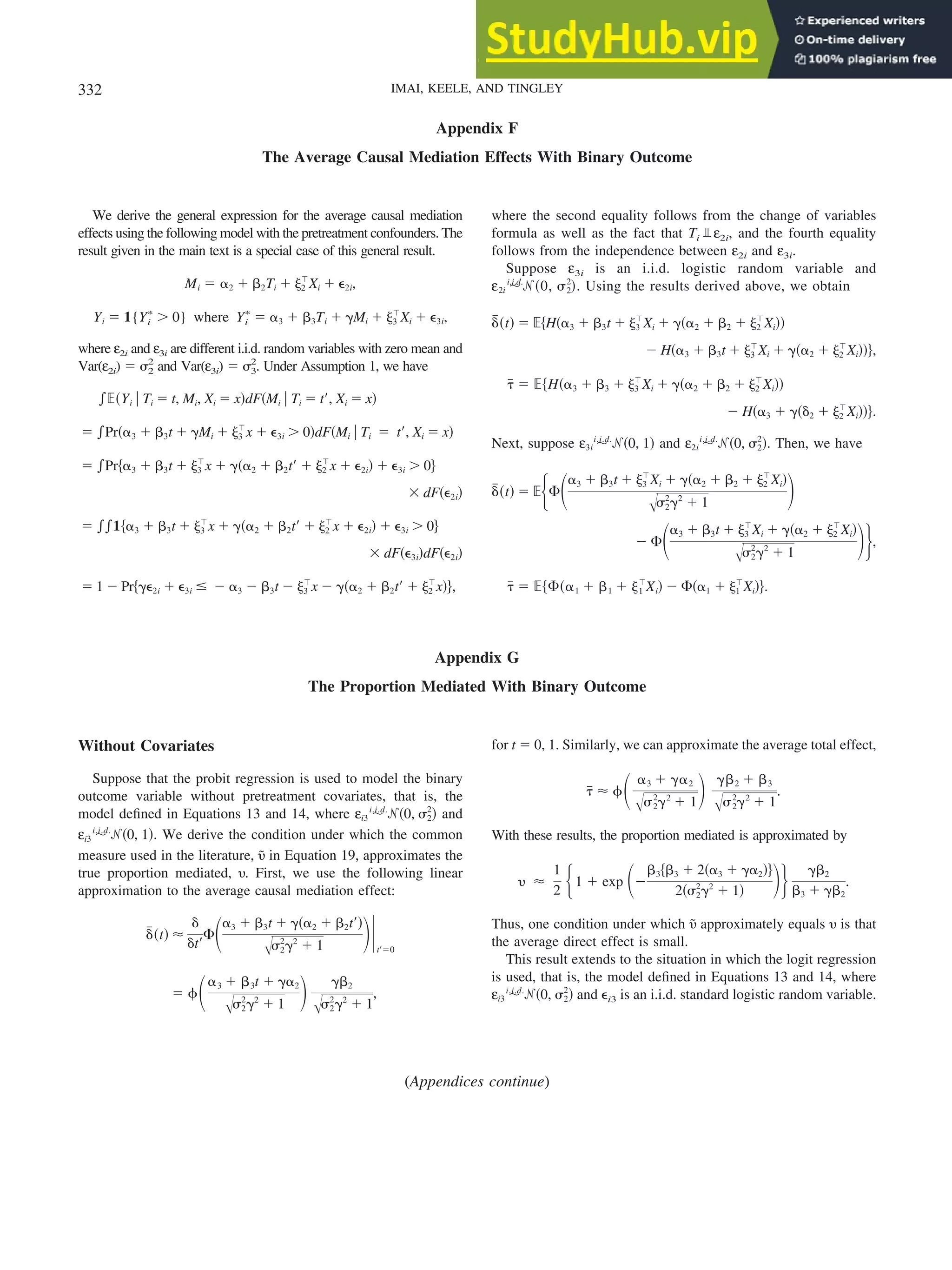 Appendix F
The Average Causal Mediation Effects With Binary Outcome
We derive the general expression for the average causal mediation
effects using the following model with the pretreatment confounders. The
result given in the main text is a special case of this general result.
Mi ⫽ ␣2 ⫹ ␤2Ti ⫹ ␰2
ⳕ
Xi ⫹ ⑀2i,
Yi ⫽ 1{Yi
ⴱ
⬎ 0} where Yi
ⴱ
⫽ ␣3 ⫹ ␤3Ti ⫹ ␥Mi ⫹ ␰3
ⳕ
Xi ⫹ ⑀3i,
where ε2i and ε3i are different i.i.d. random variables with zero mean and
Var(ε2i) ⫽ ␴2
2
and Var(ε3i) ⫽ ␴3
2
. Under Assumption 1, we have
兰⺕共Yi 兩 Ti ⫽ t, Mi, Xi ⫽ x兲dF共Mi 兩 Ti ⫽ t⬘, Xi ⫽ x兲
⫽ 兰Pr共␣3 ⫹ ␤3t ⫹ ␥Mi ⫹ ␰3
ⳕ
x ⫹ ⑀3i ⬎ 0兲dF共Mi 兩 Ti ⫽ t⬘, Xi ⫽ x兲
⫽ 兰Pr兵␣3 ⫹ ␤3t ⫹ ␰3
ⳕ
x ⫹ ␥共␣2 ⫹ ␤2t⬘ ⫹ ␰2
ⳕ
x ⫹ ⑀2i兲 ⫹ ⑀3i ⬎ 0其
⫻ dF共⑀2i兲
⫽ 兰兰1兵␣3 ⫹ ␤3t ⫹ ␰3
ⳕ
x ⫹ ␥共␣2 ⫹ ␤2t⬘ ⫹ ␰2
ⳕ
x ⫹ ⑀2i兲 ⫹ ⑀3i ⬎ 0其
⫻ dF共⑀3i兲dF共⑀2i兲
⫽ 1 ⫺ Pr兵␥⑀2i ⫹ ⑀3i ⱕ ⫺ ␣3 ⫺ ␤3t ⫺ ␰3
ⳕ
x ⫺ ␥共␣2 ⫹ ␤2t⬘ ⫹ ␰2
ⳕ
x兲其,
where the second equality follows from the change of variables
formula as well as the fact that Ti ε2i, and the fourth equality
follows from the independence between ε2i and ε3i.
Suppose ε3i is an i.i.d. logistic random variable and
ε2i ⬃
i.i.d.
ᏺ共0, ␴2
2
兲. Using the results derived above, we obtain
␦
៮共t兲 ⫽ ⺕兵H共␣3 ⫹ ␤3t ⫹ ␰3
ⳕ
Xi ⫹ ␥共␣2 ⫹ ␤2 ⫹ ␰2
ⳕ
Xi兲兲
⫺ H共␣3 ⫹ ␤3t ⫹ ␰3
ⳕ
Xi ⫹ ␥共␣2 ⫹ ␰2
ⳕ
Xi兲兲其,
␶
៮ ⫽ ⺕兵H共␣3 ⫹ ␤3 ⫹ ␰3
ⳕ
Xi ⫹ ␥共␣2 ⫹ ␤2 ⫹ ␰2
ⳕ
Xi兲兲
⫺ H共␣3 ⫹ ␥共␦2 ⫹ ␰2
ⳕ
Xi兲兲其.
Next, suppose ε3i ⬃
i.i.d.
ᏺ共0, 1兲 and ε2i ⬃
i.i.d.
ᏺ共0, ␴2
2
兲. Then, we have
␦
៮共t兲 ⫽ ⺕再⌽冉␣3 ⫹ ␤3t ⫹ ␰3
ⳕ
Xi ⫹ ␥共␣2 ⫹ ␤2 ⫹ ␰2
ⳕ
Xi兲
冑␴2
2
␥2
⫹ 1
冊
⫺ ⌽冉␣3 ⫹ ␤3t ⫹ ␰3
ⳕ
Xi ⫹ ␥共␣2 ⫹ ␰2
ⳕ
Xi兲
冑␴2
2
␥2
⫹ 1
冊冎,
␶
៮ ⫽ ⺕兵⌽共␣1 ⫹ ␤1 ⫹ ␰1
ⳕ
Xi兲 ⫺ ⌽共␣1 ⫹ ␰1
ⳕ
Xi兲其.
Appendix G
The Proportion Mediated With Binary Outcome
Without Covariates
Suppose that the probit regression is used to model the binary
outcome variable without pretreatment covariates, that is, the
model defined in Equations 13 and 14, where εi3 ⬃
i.i.d.
ᏺ共0, ␴2
2
兲 and
εi3 ⬃
i.i.d.
ᏺ共0, 1兲. We derive the condition under which the common
measure used in the literature, ␷
˜ in Equation 19, approximates the
true proportion mediated, ␷. First, we use the following linear
approximation to the average causal mediation effect:
␦
៮共t兲 ⬇
␦
␦t⬘
⌽冉␣3 ⫹ ␤3t ⫹ ␥共␣2 ⫹ ␤2t⬘兲
冑␴2
2
␥2
⫹ 1
冊冏t⬘⫽0
⫽ ␾冉␣3 ⫹ ␤3t ⫹ ␥␣2
冑␴2
2
␥2
⫹ 1
冊 ␥␤2
冑␴2
2
␥2
⫹ 1
,
for t ⫽ 0, 1. Similarly, we can approximate the average total effect,
␶
៮ ⬇ ␾冉 ␣3 ⫹ ␥␣2
冑␴2
2
␥2
⫹ 1
冊 ␥␤2 ⫹ ␤3
冑␴2
2
␥2
⫹ 1
.
With these results, the proportion mediated is approximated by
␷ ⬇
1
2 再1 ⫹ exp 冉⫺
␤3兵␤3 ⫹ 2共␣3 ⫹ ␥␣2兲其
2共␴2
2
␥2
⫹ 1兲 冊冎 ␥␤2
␤3 ⫹ ␥␤2
.
Thus, one condition under which ␷
˜ approximately equals ␷ is that
the average direct effect is small.
This result extends to the situation in which the logit regression
is used, that is, the model defined in Equations 13 and 14, where
εi3 ⬃
i.i.d.
ᏺ共0, ␴2
2
兲 and ⑀i3 is an i.i.d. standard logistic random variable.
(Appendices continue)
332 IMAI, KEELE, AND TINGLEY
 