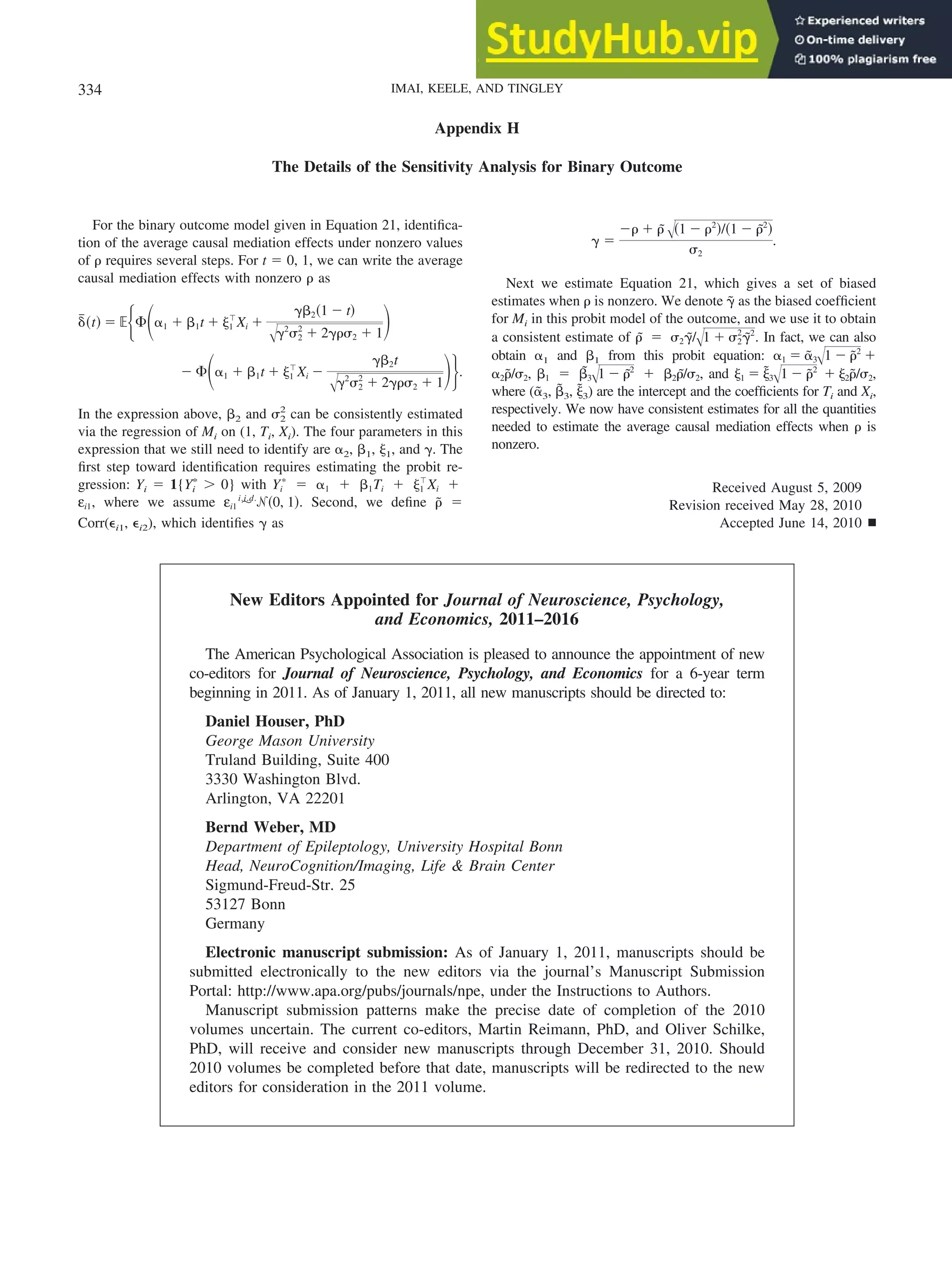 Appendix H
The Details of the Sensitivity Analysis for Binary Outcome
For the binary outcome model given in Equation 21, identifica-
tion of the average causal mediation effects under nonzero values
of ␳ requires several steps. For t ⫽ 0, 1, we can write the average
causal mediation effects with nonzero ␳ as
␦
៮共t兲 ⫽ ⺕再⌽冉␣1 ⫹ ␤1t ⫹ ␰1
ⳕ
Xi ⫹
␥␤2共1 ⫺ t兲
冑␥2
␴2
2
⫹ 2␥␳␴2 ⫹ 1
冊
⫺ ⌽冉␣1 ⫹ ␤1t ⫹ ␰1
ⳕ
Xi ⫺
␥␤2t
冑␥2
␴2
2
⫹ 2␥␳␴2 ⫹ 1
冊冎.
In the expression above, ␤2 and ␴2
2
can be consistently estimated
via the regression of Mi on (1, Ti, Xi). The four parameters in this
expression that we still need to identify are ␣2, ␤1, ␰1, and ␥. The
first step toward identification requires estimating the probit re-
gression: Yi ⫽ 1{Yi
ⴱ
⬎ 0} with Yi
ⴱ
⫽ ␣1 ⫹ ␤1Ti ⫹ ␰1
ⳕ
Xi ⫹
εi1, where we assume εi1 ⬃
i.i.d.
ᏺ共0, 1兲. Second, we define ␳
˜ ⫽
Corr(⑀i1, ⑀i2), which identifies ␥ as
␥ ⫽
⫺␳ ⫹ ␳
˜ 冑共1 ⫺ ␳2
兲/共1 ⫺ ␳
˜2
兲
␴2
.
Next we estimate Equation 21, which gives a set of biased
estimates when ␳ is nonzero. We denote ␥
˜ as the biased coefficient
for Mi in this probit model of the outcome, and we use it to obtain
a consistent estimate of ␳
˜ ⫽ ␴2␥
˜/冑1 ⫹ ␴2
2
␥
˜2
. In fact, we can also
obtain ␣1 and ␤1 from this probit equation: ␣1 ⫽ ␣
˜3
冑1 ⫺ ␳
˜2
⫹
␣2␳
˜/␴2, ␤1 ⫽ ␤
˜3
冑1 ⫺ ␳
˜2
⫹ ␤2␳
˜/␴2, and ␰1 ⫽ ␰
˜3
冑1 ⫺ ␳
˜2
⫹ ␰2␳
˜/␴2,
where (␣
˜3, ␤
˜3, ␰
˜3) are the intercept and the coefficients for Ti and Xi,
respectively. We now have consistent estimates for all the quantities
needed to estimate the average causal mediation effects when ␳ is
nonzero.
Received August 5, 2009
Revision received May 28, 2010
Accepted June 14, 2010 䡲
New Editors Appointed for Journal of Neuroscience, Psychology,
and Economics, 2011–2016
The American Psychological Association is pleased to announce the appointment of new
co-editors for Journal of Neuroscience, Psychology, and Economics for a 6-year term
beginning in 2011. As of January 1, 2011, all new manuscripts should be directed to:
Daniel Houser, PhD
George Mason University
Truland Building, Suite 400
3330 Washington Blvd.
Arlington, VA 22201
Bernd Weber, MD
Department of Epileptology, University Hospital Bonn
Head, NeuroCognition/Imaging, Life & Brain Center
Sigmund-Freud-Str. 25
53127 Bonn
Germany
Electronic manuscript submission: As of January 1, 2011, manuscripts should be
submitted electronically to the new editors via the journal’s Manuscript Submission
Portal: http://www.apa.org/pubs/journals/npe, under the Instructions to Authors.
Manuscript submission patterns make the precise date of completion of the 2010
volumes uncertain. The current co-editors, Martin Reimann, PhD, and Oliver Schilke,
PhD, will receive and consider new manuscripts through December 31, 2010. Should
2010 volumes be completed before that date, manuscripts will be redirected to the new
editors for consideration in the 2011 volume.
334 IMAI, KEELE, AND TINGLEY
 