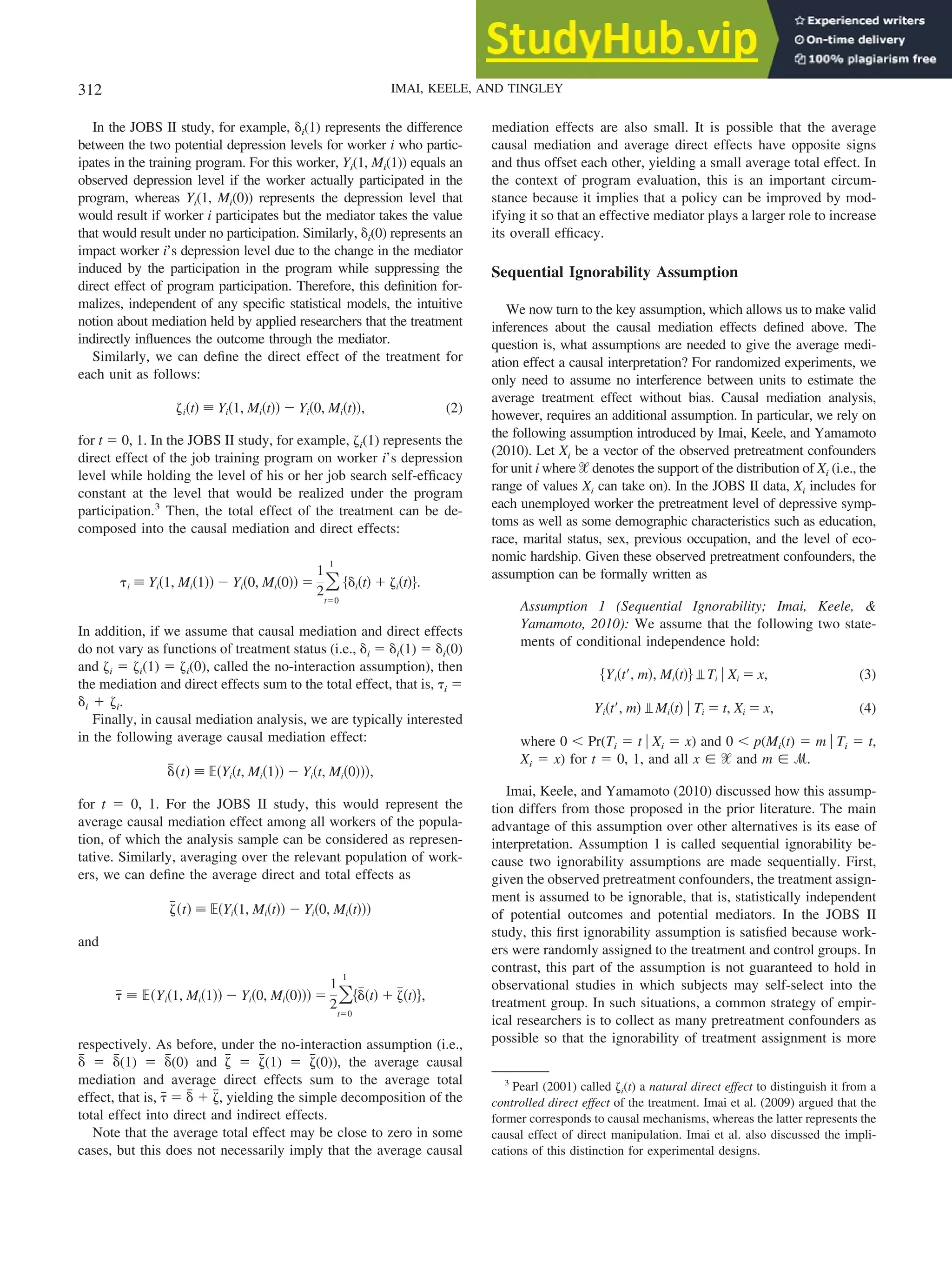 In the JOBS II study, for example, ␦i(1) represents the difference
between the two potential depression levels for worker i who partic-
ipates in the training program. For this worker, Yi(1, Mi(1)) equals an
observed depression level if the worker actually participated in the
program, whereas Yi(1, Mi(0)) represents the depression level that
would result if worker i participates but the mediator takes the value
that would result under no participation. Similarly, ␦i(0) represents an
impact worker i’s depression level due to the change in the mediator
induced by the participation in the program while suppressing the
direct effect of program participation. Therefore, this definition for-
malizes, independent of any specific statistical models, the intuitive
notion about mediation held by applied researchers that the treatment
indirectly influences the outcome through the mediator.
Similarly, we can define the direct effect of the treatment for
each unit as follows:
␨i共t兲 ⬅ Yi共1, Mi共t兲兲 ⫺ Yi共0, Mi共t兲兲, (2)
for t ⫽ 0, 1. In the JOBS II study, for example, ␨i(1) represents the
direct effect of the job training program on worker i’s depression
level while holding the level of his or her job search self-efficacy
constant at the level that would be realized under the program
participation.3
Then, the total effect of the treatment can be de-
composed into the causal mediation and direct effects:
␶i ⬅ Yi共1, Mi共1兲兲 ⫺ Yi共0, Mi共0兲兲 ⫽
1
2冘
t⫽0
1
兵␦i共t兲 ⫹ ␨i共t兲其.
In addition, if we assume that causal mediation and direct effects
do not vary as functions of treatment status (i.e., ␦i ⫽ ␦i(1) ⫽ ␦i(0)
and ␨i ⫽ ␨i(1) ⫽ ␨i(0), called the no-interaction assumption), then
the mediation and direct effects sum to the total effect, that is, ␶i ⫽
␦i ⫹ ␨i.
Finally, in causal mediation analysis, we are typically interested
in the following average causal mediation effect:
␦
៮共t兲 ⬅ ⺕共Yi共t, Mi共1兲兲 ⫺ Yi共t, Mi共0兲兲兲,
for t ⫽ 0, 1. For the JOBS II study, this would represent the
average causal mediation effect among all workers of the popula-
tion, of which the analysis sample can be considered as represen-
tative. Similarly, averaging over the relevant population of work-
ers, we can define the average direct and total effects as
␨
៮共t兲 ⬅ ⺕共Yi共1, Mi共t兲兲 ⫺ Yi共0, Mi共t兲兲兲
and
␶
៮ ⬅ ⺕共Yi共1, Mi共1兲兲 ⫺ Yi共0, Mi共0兲兲兲 ⫽
1
2冘
t⫽0
1
兵␦
៮共t兲 ⫹ ␨
៮共t兲其,
respectively. As before, under the no-interaction assumption (i.e.,
␦
៮ ⫽ ␦
៮(1) ⫽ ␦
៮(0) and ␨
៮ ⫽ ␨
៮(1) ⫽ ␨
៮(0)), the average causal
mediation and average direct effects sum to the average total
effect, that is, ␶
៮ ⫽ ␦
៮ ⫹ ␨
៮, yielding the simple decomposition of the
total effect into direct and indirect effects.
Note that the average total effect may be close to zero in some
cases, but this does not necessarily imply that the average causal
mediation effects are also small. It is possible that the average
causal mediation and average direct effects have opposite signs
and thus offset each other, yielding a small average total effect. In
the context of program evaluation, this is an important circum-
stance because it implies that a policy can be improved by mod-
ifying it so that an effective mediator plays a larger role to increase
its overall efficacy.
Sequential Ignorability Assumption
We now turn to the key assumption, which allows us to make valid
inferences about the causal mediation effects defined above. The
question is, what assumptions are needed to give the average medi-
ation effect a causal interpretation? For randomized experiments, we
only need to assume no interference between units to estimate the
average treatment effect without bias. Causal mediation analysis,
however, requires an additional assumption. In particular, we rely on
the following assumption introduced by Imai, Keele, and Yamamoto
(2010). Let Xi be a vector of the observed pretreatment confounders
for unit i where ᐄ denotes the support of the distribution of Xi (i.e., the
range of values Xi can take on). In the JOBS II data, Xi includes for
each unemployed worker the pretreatment level of depressive symp-
toms as well as some demographic characteristics such as education,
race, marital status, sex, previous occupation, and the level of eco-
nomic hardship. Given these observed pretreatment confounders, the
assumption can be formally written as
Assumption 1 (Sequential Ignorability; Imai, Keele, &
Yamamoto, 2010): We assume that the following two state-
ments of conditional independence hold:
兵Yi共t⬘, m兲, Mi共t兲其 Ti 兩 Xi ⫽ x, (3)
Yi共t⬘, m兲 Mi共t兲 兩 Ti ⫽ t, Xi ⫽ x, (4)
where 0 ⬍ Pr(Ti ⫽ t 兩 Xi ⫽ x) and 0 ⬍ p(Mi(t) ⫽ m 兩 Ti ⫽ t,
Xi ⫽ x) for t ⫽ 0, 1, and all x 僆 ᐄ and m 僆 ᏹ.
Imai, Keele, and Yamamoto (2010) discussed how this assump-
tion differs from those proposed in the prior literature. The main
advantage of this assumption over other alternatives is its ease of
interpretation. Assumption 1 is called sequential ignorability be-
cause two ignorability assumptions are made sequentially. First,
given the observed pretreatment confounders, the treatment assign-
ment is assumed to be ignorable, that is, statistically independent
of potential outcomes and potential mediators. In the JOBS II
study, this first ignorability assumption is satisfied because work-
ers were randomly assigned to the treatment and control groups. In
contrast, this part of the assumption is not guaranteed to hold in
observational studies in which subjects may self-select into the
treatment group. In such situations, a common strategy of empir-
ical researchers is to collect as many pretreatment confounders as
possible so that the ignorability of treatment assignment is more
3
Pearl (2001) called ␨i(t) a natural direct effect to distinguish it from a
controlled direct effect of the treatment. Imai et al. (2009) argued that the
former corresponds to causal mechanisms, whereas the latter represents the
causal effect of direct manipulation. Imai et al. also discussed the impli-
cations of this distinction for experimental designs.
312 IMAI, KEELE, AND TINGLEY
 