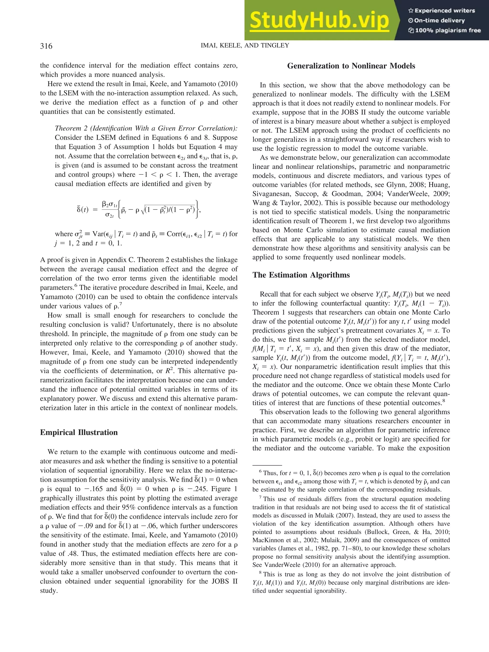 the confidence interval for the mediation effect contains zero,
which provides a more nuanced analysis.
Here we extend the result in Imai, Keele, and Yamamoto (2010)
to the LSEM with the no-interaction assumption relaxed. As such,
we derive the mediation effect as a function of ␳ and other
quantities that can be consistently estimated.
Theorem 2 (Identification With a Given Error Correlation):
Consider the LSEM defined in Equations 6 and 8. Suppose
that Equation 3 of Assumption 1 holds but Equation 4 may
not. Assume that the correlation between ⑀2i and ⑀3i, that is, ␳,
is given (and is assumed to be constant across the treatment
and control groups) where ⫺1 ⬍ ␳ ⬍ 1. Then, the average
causal mediation effects are identified and given by
␦
៮共t兲 ⫽
␤2␴1t
␴2t
再␳
˜t ⫺ ␳冑共1 ⫺ ␳
˜t
2
兲/共1 ⫺ ␳2
兲冎,
where ␴jt
2
⬅ Var(⑀ij 兩 Ti ⫽ t) and ␳
˜t ⬅ Corr(⑀i1, ⑀i2 兩 Ti ⫽ t) for
j ⫽ 1, 2 and t ⫽ 0, 1.
A proof is given in Appendix C. Theorem 2 establishes the linkage
between the average causal mediation effect and the degree of
correlation of the two error terms given the identifiable model
parameters.6
The iterative procedure described in Imai, Keele, and
Yamamoto (2010) can be used to obtain the confidence intervals
under various values of ␳.7
How small is small enough for researchers to conclude the
resulting conclusion is valid? Unfortunately, there is no absolute
threshold. In principle, the magnitude of ␳ from one study can be
interpreted only relative to the corresponding ␳ of another study.
However, Imai, Keele, and Yamamoto (2010) showed that the
magnitude of ␳ from one study can be interpreted independently
via the coefficients of determination, or R2
. This alternative pa-
rameterization facilitates the interpretation because one can under-
stand the influence of potential omitted variables in terms of its
explanatory power. We discuss and extend this alternative param-
eterization later in this article in the context of nonlinear models.
Empirical Illustration
We return to the example with continuous outcome and medi-
ator measures and ask whether the finding is sensitive to a potential
violation of sequential ignorability. Here we relax the no-interac-
tion assumption for the sensitivity analysis. We find ␦
៮(1) ⫽ 0 when
␳ is equal to ⫺.165 and ␦
៮(0) ⫽ 0 when ␳ is ⫺.245. Figure 1
graphically illustrates this point by plotting the estimated average
mediation effects and their 95% confidence intervals as a function
of ␳. We find that for ␦
៮(0) the confidence intervals include zero for
a ␳ value of ⫺.09 and for ␦
៮(1) at ⫺.06, which further underscores
the sensitivity of the estimate. Imai, Keele, and Yamamoto (2010)
found in another study that the mediation effects are zero for a ␳
value of .48. Thus, the estimated mediation effects here are con-
siderably more sensitive than in that study. This means that it
would take a smaller unobserved confounder to overturn the con-
clusion obtained under sequential ignorability for the JOBS II
study.
Generalization to Nonlinear Models
In this section, we show that the above methodology can be
generalized to nonlinear models. The difficulty with the LSEM
approach is that it does not readily extend to nonlinear models. For
example, suppose that in the JOBS II study the outcome variable
of interest is a binary measure about whether a subject is employed
or not. The LSEM approach using the product of coefficients no
longer generalizes in a straightforward way if researchers wish to
use the logistic regression to model the outcome variable.
As we demonstrate below, our generalization can accommodate
linear and nonlinear relationships, parametric and nonparametric
models, continuous and discrete mediators, and various types of
outcome variables (for related methods, see Glynn, 2008; Huang,
Sivaganesan, Succop, & Goodman, 2004; VanderWeele, 2009;
Wang & Taylor, 2002). This is possible because our methodology
is not tied to specific statistical models. Using the nonparametric
identification result of Theorem 1, we first develop two algorithms
based on Monte Carlo simulation to estimate causal mediation
effects that are applicable to any statistical models. We then
demonstrate how these algorithms and sensitivity analysis can be
applied to some frequently used nonlinear models.
The Estimation Algorithms
Recall that for each subject we observe Yi(Ti, Mi(Ti)) but we need
to infer the following counterfactual quantity: Yi(Ti, Mi(1 ⫺ Ti)).
Theorem 1 suggests that researchers can obtain one Monte Carlo
draw of the potential outcome Yi(t, Mi(t⬘)) for any t, t⬘ using model
predictions given the subject’s pretreatment covariates Xi ⫽ x. To
do this, we first sample Mi(t⬘) from the selected mediator model,
f(Mi 兩 Ti ⫽ t⬘, Xi ⫽ x), and then given this draw of the mediator,
sample Yi(t, Mi(t⬘)) from the outcome model, f(Yi 兩 Ti ⫽ t, Mi(t⬘),
Xi ⫽ x). Our nonparametric identification result implies that this
procedure need not change regardless of statistical models used for
the mediator and the outcome. Once we obtain these Monte Carlo
draws of potential outcomes, we can compute the relevant quan-
tities of interest that are functions of these potential outcomes.8
This observation leads to the following two general algorithms
that can accommodate many situations researchers encounter in
practice. First, we describe an algorithm for parametric inference
in which parametric models (e.g., probit or logit) are specified for
the mediator and the outcome variable. To make the exposition
6
Thus, for t ⫽ 0, 1, ␦
៮(t) becomes zero when ␳ is equal to the correlation
between ⑀i1 and ⑀i2 among those with Ti ⫽ t, which is denoted by ␳
˜t and can
be estimated by the sample correlation of the corresponding residuals.
7
This use of residuals differs from the structural equation modeling
tradition in that residuals are not being used to access the fit of statistical
models as discussed in Mulaik (2007). Instead, they are used to assess the
violation of the key identification assumption. Although others have
pointed to assumptions about residuals (Bullock, Green, & Ha, 2010;
MacKinnon et al., 2002; Mulaik, 2009) and the consequences of omitted
variables (James et al., 1982, pp. 71–80), to our knowledge these scholars
propose no formal sensitivity analysis about the identifying assumption.
See VanderWeele (2010) for an alternative approach.
8
This is true as long as they do not involve the joint distribution of
Yi(t, Mi(1)) and Yi(t, Mi(0)) because only marginal distributions are iden-
tified under sequential ignorability.
316 IMAI, KEELE, AND TINGLEY
 