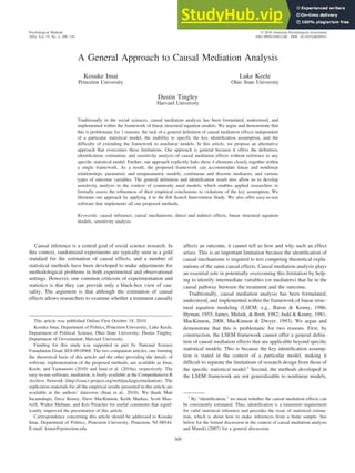 A General Approach to Causal Mediation Analysis
Kosuke Imai
Princeton University
Luke Keele
Ohio State University
Dustin Tingley
Harvard University
Traditionally in the social sciences, causal mediation analysis has been formulated, understood, and
implemented within the framework of linear structural equation models. We argue and demonstrate that
this is problematic for 3 reasons: the lack of a general definition of causal mediation effects independent
of a particular statistical model, the inability to specify the key identification assumption, and the
difficulty of extending the framework to nonlinear models. In this article, we propose an alternative
approach that overcomes these limitations. Our approach is general because it offers the definition,
identification, estimation, and sensitivity analysis of causal mediation effects without reference to any
specific statistical model. Further, our approach explicitly links these 4 elements closely together within
a single framework. As a result, the proposed framework can accommodate linear and nonlinear
relationships, parametric and nonparametric models, continuous and discrete mediators, and various
types of outcome variables. The general definition and identification result also allow us to develop
sensitivity analysis in the context of commonly used models, which enables applied researchers to
formally assess the robustness of their empirical conclusions to violations of the key assumption. We
illustrate our approach by applying it to the Job Search Intervention Study. We also offer easy-to-use
software that implements all our proposed methods.
Keywords: causal inference, causal mechanisms, direct and indirect effects, linear structural equation
models, sensitivity analysis
Causal inference is a central goal of social science research. In
this context, randomized experiments are typically seen as a gold
standard for the estimation of causal effects, and a number of
statistical methods have been developed to make adjustments for
methodological problems in both experimental and observational
settings. However, one common criticism of experimentation and
statistics is that they can provide only a black-box view of cau-
sality. The argument is that although the estimation of causal
effects allows researchers to examine whether a treatment causally
affects an outcome, it cannot tell us how and why such an effect
arises. This is an important limitation because the identification of
causal mechanisms is required to test competing theoretical expla-
nations of the same causal effects. Causal mediation analysis plays
an essential role in potentially overcoming this limitation by help-
ing to identify intermediate variables (or mediators) that lie in the
causal pathway between the treatment and the outcome.
Traditionally, causal mediation analysis has been formulated,
understood, and implemented within the framework of linear struc-
tural equation modeling (LSEM; e.g., Baron & Kenny, 1986;
Hyman, 1955; James, Mulaik, & Brett, 1982; Judd & Kenny, 1981;
MacKinnon, 2008; MacKinnon & Dwyer, 1993). We argue and
demonstrate that this is problematic for two reasons. First, by
construction, the LSEM framework cannot offer a general defini-
tion of causal mediation effects that are applicable beyond specific
statistical models. This is because the key identification assump-
tion is stated in the context of a particular model, making it
difficult to separate the limitations of research design from those of
the specific statistical model.1
Second, the methods developed in
the LSEM framework are not generalizable to nonlinear models,
1
By “identification,” we mean whether the causal mediation effects can
be consistently estimated. Thus, identification is a minimum requirement
for valid statistical inference and precedes the issue of statistical estima-
tion, which is about how to make inferences from a finite sample. See
below for the formal discussion in the context of causal mediation analysis
and Manski (2007) for a general discussion.
This article was published Online First October 18, 2010.
Kosuke Imai, Department of Politics, Princeton University; Luke Keele,
Department of Political Science, Ohio State University; Dustin Tingley,
Department of Government, Harvard University.
Funding for this study was supported in part by National Science
Foundation Grant SES-0918968. The two companion articles, one forming
the theoretical basis of this article and the other providing the details of
software implementation of the proposed methods, are available as Imai,
Keele, and Yamamoto (2010) and Imai et al. (2010a), respectively. The
easy-to-use software, mediation, is freely available at the Comprehensive R
Archive Network (http://cran.r-project.org/web/packages/mediation). The
replication materials for all the empirical results presented in this article are
available at the authors’ dataverse (Imai et al., 2010). We thank Matt
Incantalupo, Dave Kenny, Dave MacKinnon, Keith Markus, Scott Max-
well, Walter Mebane, and Kris Preacher for useful comments that signif-
icantly improved the presentation of this article.
Correspondence concerning this article should be addressed to Kosuke
Imai, Department of Politics, Princeton University, Princeton, NJ 08544.
E-mail: kimai@princeton.edu
Psychological Methods
2010, Vol. 15, No. 4, 309–334
© 2010 American Psychological Association
1082-989X/10/$12.00 DOI: 10.1037/a0020761
309
 