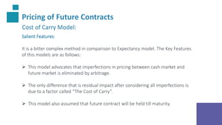 Pricing of Future Contracts
Cost of Carry Model:
Salient Features:
It is a bitter complex method in comparison to Expectancy model. The Key Features
of this models are as follows:
 This model advocates that imperfections in pricing between cash market and
future market is eliminated by arbitrage.
 The only difference that is residual impact after considering all imperfections is
due to a factor called “The Cost of Carry”.
 This model also assumed that future contract will be held till maturity.
 
