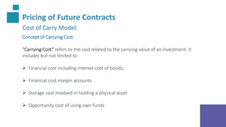 Pricing of Future Contracts
Cost of Carry Model:
Concept of Carrying Cost:
“Carrying Cost” refers to the cost related to the carrying value of an investment. It
includes but not limited to:
 Financial cost including interest cost of bonds;
 Financial cost margin accounts
 Storage cost involved in holding a physical asset
 Opportunity cost of using own funds.
 