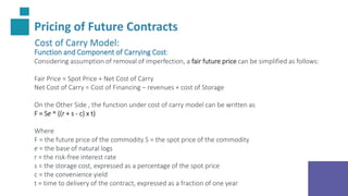Pricing of Future Contracts
Cost of Carry Model:
Function and Component of Carrying Cost:
Considering assumption of removal of imperfection, a fair future price can be simplified as follows:
Fair Price = Spot Price + Net Cost of Carry
Net Cost of Carry = Cost of Financing – revenues + cost of Storage
On the Other Side , the function under cost of carry model can be written as
F = Se ^ ((r + s - c) x t)
Where
F = the future price of the commodity S = the spot price of the commodity
e = the base of natural logs
r = the risk-free interest rate
s = the storage cost, expressed as a percentage of the spot price
c = the convenience yield
t = time to delivery of the contract, expressed as a fraction of one year
 