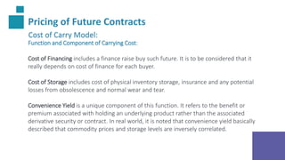 Pricing of Future Contracts
Cost of Carry Model:
Function and Component of Carrying Cost:
Cost of Financing includes a finance raise buy such future. It is to be considered that it
really depends on cost of finance for each buyer.
Cost of Storage includes cost of physical inventory storage, insurance and any potential
losses from obsolescence and normal wear and tear.
Convenience Yield is a unique component of this function. It refers to the benefit or
premium associated with holding an underlying product rather than the associated
derivative security or contract. In real world, it is noted that convenience yield basically
described that commodity prices and storage levels are inversely correlated.
 