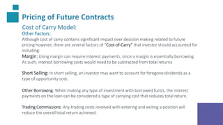 Pricing of Future Contracts
Cost of Carry Model:
Other Factors:
Although cost of carry contains significant impact over decision making related to future
pricing however, there are several factors of “Cost-of-Carry” that investor should accounted for
including:
Margin: Using margin can require interest payments, since a margin is essentially borrowing.
As such, interest borrowing costs would need to be subtracted from total returns
Short Selling: In short selling, an investor may want to account for foregone dividends as a
type of opportunity cost.
Other Borrowing: When making any type of investment with borrowed funds, the interest
payments on the loan can be considered a type of carrying cost that reduces total return.
Trading Commissions: Any trading costs involved with entering and exiting a position will
reduce the overall total return achieved.
 