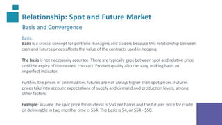 Relationship: Spot and Future Market
Basis and Convergence
Basis:
Basis is a crucial concept for portfolio managers and traders because this relationship between
cash and futures prices affects the value of the contracts used in hedging.
The basis is not necessarily accurate. There are typically gaps between spot and relative price
until the expiry of the nearest contract. Product quality also can vary, making basis an
imperfect indicator.
Further, the prices of commodities futures are not always higher than spot prices. Futures
prices take into account expectations of supply and demand and production levels, among
other factors.
Example: assume the spot price for crude oil is $50 per barrel and the futures price for crude
oil deliverable in two months' time is $54. The basis is $4, or $54 - $50.
 
