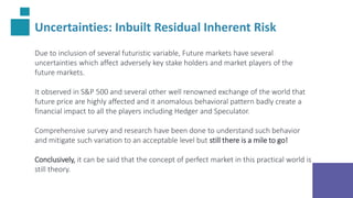 Uncertainties: Inbuilt Residual Inherent Risk
Due to inclusion of several futuristic variable, Future markets have several
uncertainties which affect adversely key stake holders and market players of the
future markets.
It observed in S&P 500 and several other well renowned exchange of the world that
future price are highly affected and it anomalous behavioral pattern badly create a
financial impact to all the players including Hedger and Speculator.
Comprehensive survey and research have been done to understand such behavior
and mitigate such variation to an acceptable level but still there is a mile to go!
Conclusively, it can be said that the concept of perfect market in this practical world is
still theory.
 