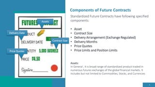 Components of Future Contracts
4
Standardized Future Contracts have following specified
components:
• Asset
• Contract Size
• Delivery Arrangement (Exchange Regulated)
• Delivery Months
• Price Quotes
• Price Limits and Position Limits
Assets:
In General , It is broad range of standardized product traded in
numerous futures exchanges of the global financial markets. It
includes but not limited to Commodities, Stocks, and Currencies
Assets
Delivery Date
Contract Size
Price Quotes
 