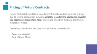 Pricing of Future Contracts
Future Contract derived their value largely from the underlying asset or index.
Due to several component including volatility in underlying asset price, investor
risk-appetite and risk-return ratio, futures are priced on the basis of different
theoretical model.
Two famous model that are used to Price Future contracts are:
• Expectancy Model
• Cost of Carry Model
 