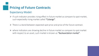 Pricing of Future Contracts
Expectancy Model:
 If such indicator provides rising effect in future market as compare to spot market,
such expectedly rising market called “Cotango”.
 There is a bond between expected spot price and price of the future contract.
 where indicators are showing decline in future market as compare to spot market
with respect to an asset, such market is known as “Backwardation market”.
 