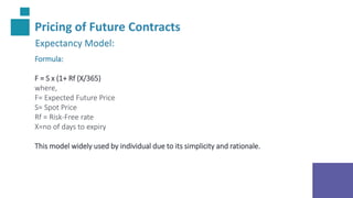 Pricing of Future Contracts
Expectancy Model:
Formula:
F = S x (1+ Rf (X/365)
where,
F= Expected Future Price
S= Spot Price
Rf = Risk-Free rate
X=no of days to expiry
This model widely used by individual due to its simplicity and rationale.
 