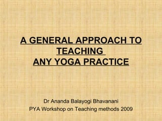A GENERAL APPROACH TO
TEACHING
ANY YOGA PRACTICE
Dr Ananda Balayogi Bhavanani
PYA Workshop on Teaching methods 2009
 
