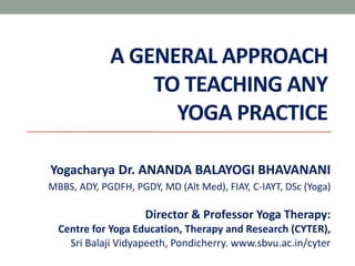 A GENERAL APPROACH
TO TEACHING ANY
YOGA PRACTICE
Yogacharya Dr. ANANDA BALAYOGI BHAVANANI
MBBS, ADY, PGDFH, PGDY, MD (Alt Med), FIAY, C-IAYT, DSc (Yoga)
Director & Professor Yoga Therapy:
Centre for Yoga Education, Therapy and Research (CYTER),
Sri Balaji Vidyapeeth, Pondicherry. www.sbvu.ac.in/cyter
 