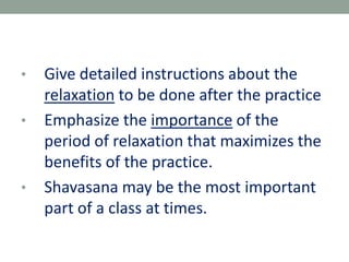 • Give detailed instructions about the
relaxation to be done after the practice
• Emphasize the importance of the
period of relaxation that maximizes the
benefits of the practice.
• Shavasana may be the most important
part of a class at times.
 
