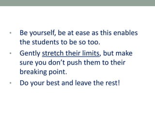 • Be yourself, be at ease as this enables
the students to be so too.
• Gently stretch their limits, but make
sure you don’t push them to their
breaking point.
• Do your best and leave the rest!
 