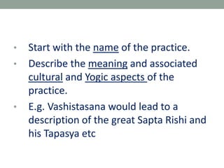 • Start with the name of the practice.
• Describe the meaning and associated
cultural and Yogic aspects of the
practice.
• E.g. Vashistasana would lead to a
description of the great Sapta Rishi and
his Tapasya etc
 