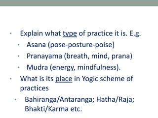 • Explain what type of practice it is. E.g.
• Asana (pose-posture-poise)
• Pranayama (breath, mind, prana)
• Mudra (energy, mindfulness).
• What is its place in Yogic scheme of
practices
• Bahiranga/Antaranga; Hatha/Raja;
Bhakti/Karma etc.
 