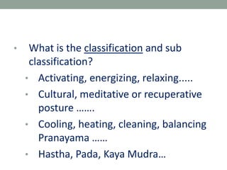 • What is the classification and sub
classification?
• Activating, energizing, relaxing.....
• Cultural, meditative or recuperative
posture …….
• Cooling, heating, cleaning, balancing
Pranayama ……
• Hastha, Pada, Kaya Mudra…
 