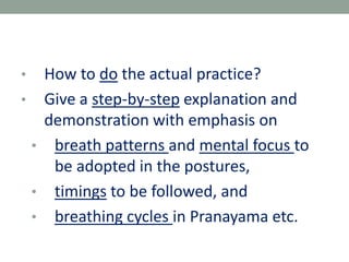 • How to do the actual practice?
• Give a step-by-step explanation and
demonstration with emphasis on
• breath patterns and mental focus to
be adopted in the postures,
• timings to be followed, and
• breathing cycles in Pranayama etc.
 