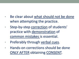• Be clear about what should not be done
when attempting the practice.
• Step-by-step correction of students’
practice with demonstration of
common mistakes is essential.
• Preferably through verbal cues.
• Hands-on corrections should be done
ONLY AFTER obtaining CONSENT.
 