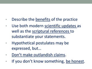 • Describe the benefits of the practice
• Use both modern scientific updates as
well as the scriptural references to
substantiate your statements.
• Hypothetical postulates may be
expressed, but…
• Don’t make outlandish claims.
• If you don’t know something, be honest.
 