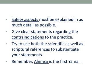 • Safety aspects must be explained in as
much detail as possible.
• Give clear statements regarding the
contraindications to the practice.
• Try to use both the scientific as well as
scriptural references to substantiate
your statements.
• Remember, Ahimsa is the first Yama…
 