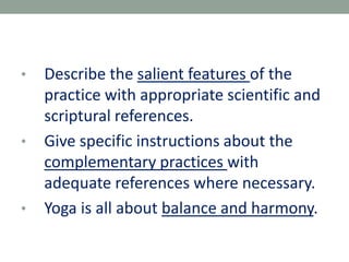 • Describe the salient features of the
practice with appropriate scientific and
scriptural references.
• Give specific instructions about the
complementary practices with
adequate references where necessary.
• Yoga is all about balance and harmony.
 