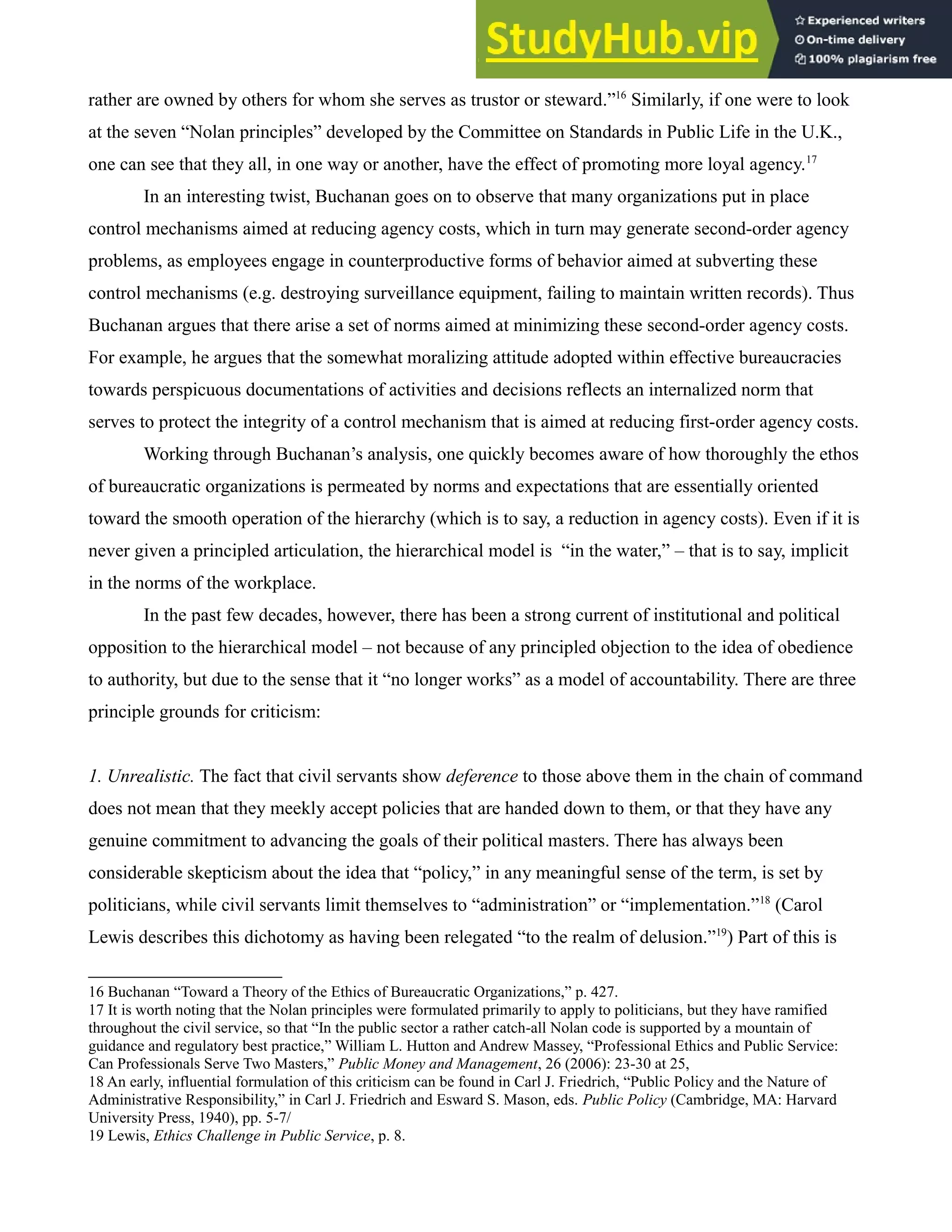 rather are owned by others for whom she serves as trustor or steward.”16
Similarly, if one were to look
at the seven “Nolan principles” developed by the Committee on Standards in Public Life in the U.K.,
one can see that they all, in one way or another, have the effect of promoting more loyal agency.17
In an interesting twist, Buchanan goes on to observe that many organizations put in place
control mechanisms aimed at reducing agency costs, which in turn may generate second-order agency
problems, as employees engage in counterproductive forms of behavior aimed at subverting these
control mechanisms (e.g. destroying surveillance equipment, failing to maintain written records). Thus
Buchanan argues that there arise a set of norms aimed at minimizing these second-order agency costs.
For example, he argues that the somewhat moralizing attitude adopted within effective bureaucracies
towards perspicuous documentations of activities and decisions reflects an internalized norm that
serves to protect the integrity of a control mechanism that is aimed at reducing first-order agency costs.
Working through Buchanan’s analysis, one quickly becomes aware of how thoroughly the ethos
of bureaucratic organizations is permeated by norms and expectations that are essentially oriented
toward the smooth operation of the hierarchy (which is to say, a reduction in agency costs). Even if it is
never given a principled articulation, the hierarchical model is “in the water,” – that is to say, implicit
in the norms of the workplace.
In the past few decades, however, there has been a strong current of institutional and political
opposition to the hierarchical model – not because of any principled objection to the idea of obedience
to authority, but due to the sense that it “no longer works” as a model of accountability. There are three
principle grounds for criticism:
1. Unrealistic. The fact that civil servants show deference to those above them in the chain of command
does not mean that they meekly accept policies that are handed down to them, or that they have any
genuine commitment to advancing the goals of their political masters. There has always been
considerable skepticism about the idea that “policy,” in any meaningful sense of the term, is set by
politicians, while civil servants limit themselves to “administration” or “implementation.”18
(Carol
Lewis describes this dichotomy as having been relegated “to the realm of delusion.”19
) Part of this is
16 Buchanan “Toward a Theory of the Ethics of Bureaucratic Organizations,” p. 427.
17 It is worth noting that the Nolan principles were formulated primarily to apply to politicians, but they have ramified
throughout the civil service, so that “In the public sector a rather catch-all Nolan code is supported by a mountain of
guidance and regulatory best practice,” William L. Hutton and Andrew Massey, “Professional Ethics and Public Service:
Can Professionals Serve Two Masters,” Public Money and Management, 26 (2006): 23-30 at 25,
18 An early, influential formulation of this criticism can be found in Carl J. Friedrich, “Public Policy and the Nature of
Administrative Responsibility,” in Carl J. Friedrich and Esward S. Mason, eds. Public Policy (Cambridge, MA: Harvard
University Press, 1940), pp. 5-7/
19 Lewis, Ethics Challenge in Public Service, p. 8.
 