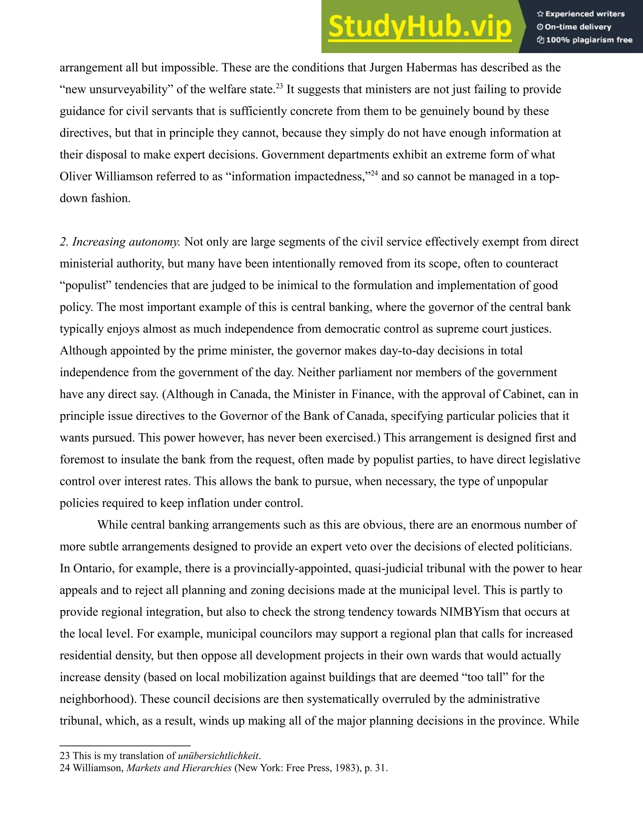 arrangement all but impossible. These are the conditions that Jurgen Habermas has described as the
“new unsurveyability” of the welfare state.23
It suggests that ministers are not just failing to provide
guidance for civil servants that is sufficiently concrete from them to be genuinely bound by these
directives, but that in principle they cannot, because they simply do not have enough information at
their disposal to make expert decisions. Government departments exhibit an extreme form of what
Oliver Williamson referred to as “information impactedness,”24
and so cannot be managed in a top-
down fashion.
2. Increasing autonomy. Not only are large segments of the civil service effectively exempt from direct
ministerial authority, but many have been intentionally removed from its scope, often to counteract
“populist” tendencies that are judged to be inimical to the formulation and implementation of good
policy. The most important example of this is central banking, where the governor of the central bank
typically enjoys almost as much independence from democratic control as supreme court justices.
Although appointed by the prime minister, the governor makes day-to-day decisions in total
independence from the government of the day. Neither parliament nor members of the government
have any direct say. (Although in Canada, the Minister in Finance, with the approval of Cabinet, can in
principle issue directives to the Governor of the Bank of Canada, specifying particular policies that it
wants pursued. This power however, has never been exercised.) This arrangement is designed first and
foremost to insulate the bank from the request, often made by populist parties, to have direct legislative
control over interest rates. This allows the bank to pursue, when necessary, the type of unpopular
policies required to keep inflation under control.
While central banking arrangements such as this are obvious, there are an enormous number of
more subtle arrangements designed to provide an expert veto over the decisions of elected politicians.
In Ontario, for example, there is a provincially-appointed, quasi-judicial tribunal with the power to hear
appeals and to reject all planning and zoning decisions made at the municipal level. This is partly to
provide regional integration, but also to check the strong tendency towards NIMBYism that occurs at
the local level. For example, municipal councilors may support a regional plan that calls for increased
residential density, but then oppose all development projects in their own wards that would actually
increase density (based on local mobilization against buildings that are deemed “too tall” for the
neighborhood). These council decisions are then systematically overruled by the administrative
tribunal, which, as a result, winds up making all of the major planning decisions in the province. While
23 This is my translation of unübersichtlichkeit.
24 Williamson, Markets and Hierarchies (New York: Free Press, 1983), p. 31.
 