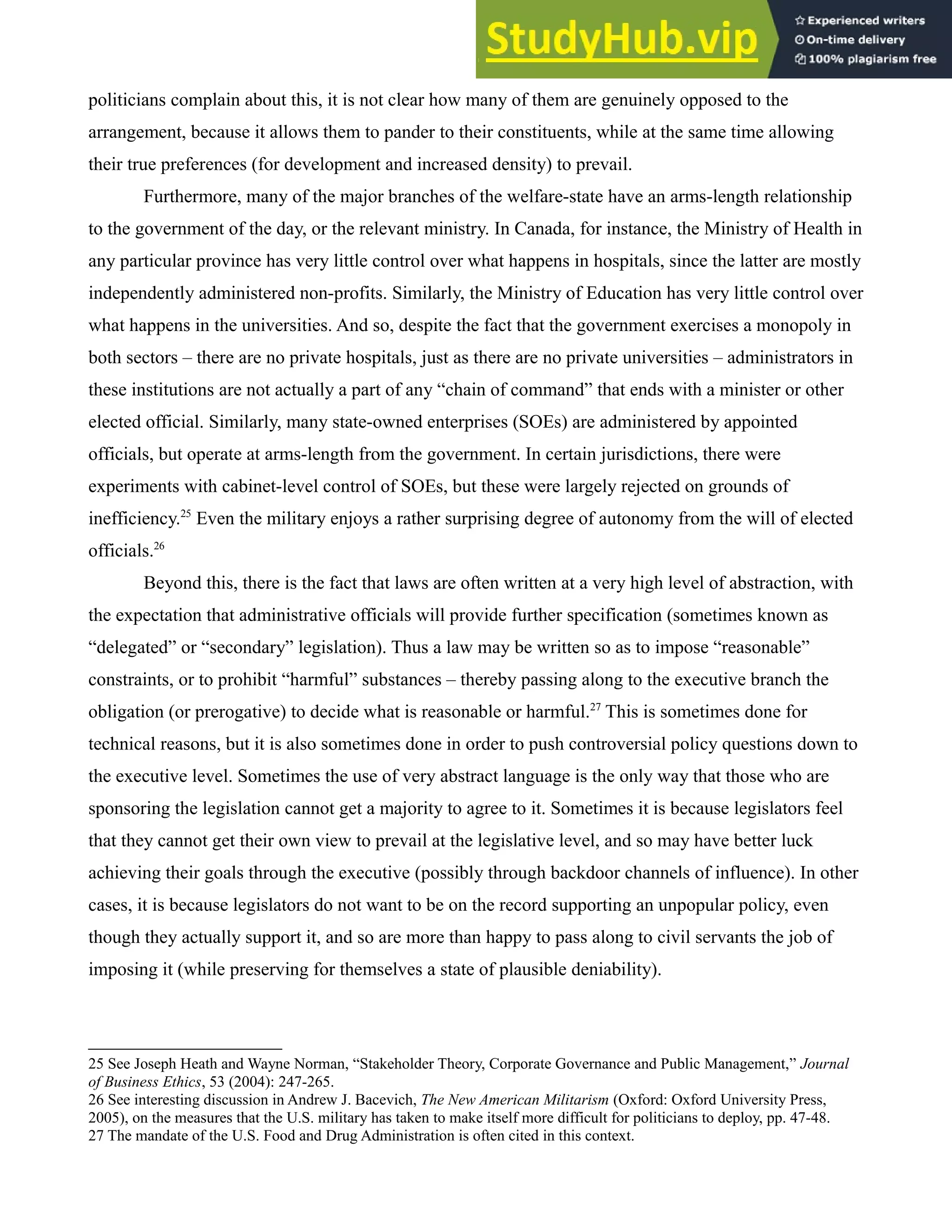 politicians complain about this, it is not clear how many of them are genuinely opposed to the
arrangement, because it allows them to pander to their constituents, while at the same time allowing
their true preferences (for development and increased density) to prevail.
Furthermore, many of the major branches of the welfare-state have an arms-length relationship
to the government of the day, or the relevant ministry. In Canada, for instance, the Ministry of Health in
any particular province has very little control over what happens in hospitals, since the latter are mostly
independently administered non-profits. Similarly, the Ministry of Education has very little control over
what happens in the universities. And so, despite the fact that the government exercises a monopoly in
both sectors – there are no private hospitals, just as there are no private universities – administrators in
these institutions are not actually a part of any “chain of command” that ends with a minister or other
elected official. Similarly, many state-owned enterprises (SOEs) are administered by appointed
officials, but operate at arms-length from the government. In certain jurisdictions, there were
experiments with cabinet-level control of SOEs, but these were largely rejected on grounds of
inefficiency.25
Even the military enjoys a rather surprising degree of autonomy from the will of elected
officials.26
Beyond this, there is the fact that laws are often written at a very high level of abstraction, with
the expectation that administrative officials will provide further specification (sometimes known as
“delegated” or “secondary” legislation). Thus a law may be written so as to impose “reasonable”
constraints, or to prohibit “harmful” substances – thereby passing along to the executive branch the
obligation (or prerogative) to decide what is reasonable or harmful.27
This is sometimes done for
technical reasons, but it is also sometimes done in order to push controversial policy questions down to
the executive level. Sometimes the use of very abstract language is the only way that those who are
sponsoring the legislation cannot get a majority to agree to it. Sometimes it is because legislators feel
that they cannot get their own view to prevail at the legislative level, and so may have better luck
achieving their goals through the executive (possibly through backdoor channels of influence). In other
cases, it is because legislators do not want to be on the record supporting an unpopular policy, even
though they actually support it, and so are more than happy to pass along to civil servants the job of
imposing it (while preserving for themselves a state of plausible deniability).
25 See Joseph Heath and Wayne Norman, “Stakeholder Theory, Corporate Governance and Public Management,” Journal
of Business Ethics, 53 (2004): 247-265.
26 See interesting discussion in Andrew J. Bacevich, The New American Militarism (Oxford: Oxford University Press,
2005), on the measures that the U.S. military has taken to make itself more difficult for politicians to deploy, pp. 47-48.
27 The mandate of the U.S. Food and Drug Administration is often cited in this context.
 