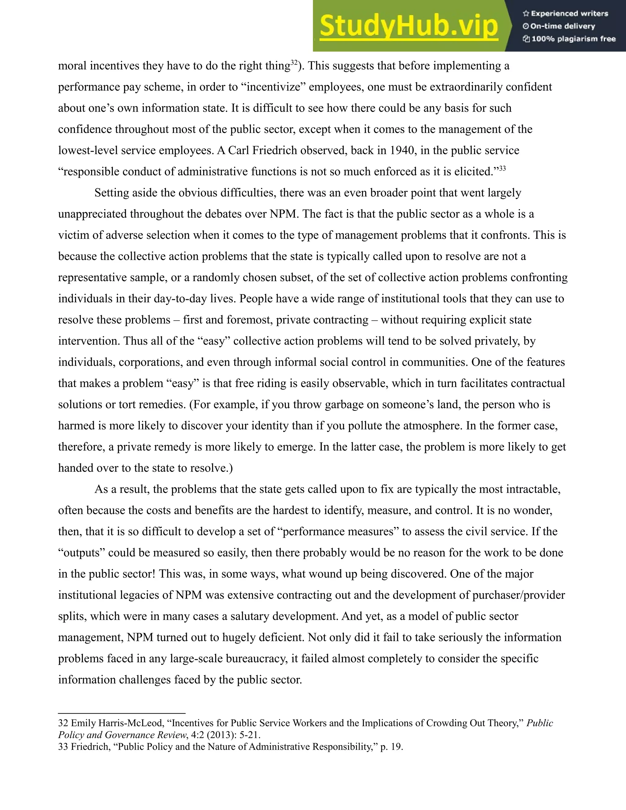 moral incentives they have to do the right thing32
). This suggests that before implementing a
performance pay scheme, in order to “incentivize” employees, one must be extraordinarily confident
about one’s own information state. It is difficult to see how there could be any basis for such
confidence throughout most of the public sector, except when it comes to the management of the
lowest-level service employees. A Carl Friedrich observed, back in 1940, in the public service
“responsible conduct of administrative functions is not so much enforced as it is elicited.”33
Setting aside the obvious difficulties, there was an even broader point that went largely
unappreciated throughout the debates over NPM. The fact is that the public sector as a whole is a
victim of adverse selection when it comes to the type of management problems that it confronts. This is
because the collective action problems that the state is typically called upon to resolve are not a
representative sample, or a randomly chosen subset, of the set of collective action problems confronting
individuals in their day-to-day lives. People have a wide range of institutional tools that they can use to
resolve these problems – first and foremost, private contracting – without requiring explicit state
intervention. Thus all of the “easy” collective action problems will tend to be solved privately, by
individuals, corporations, and even through informal social control in communities. One of the features
that makes a problem “easy” is that free riding is easily observable, which in turn facilitates contractual
solutions or tort remedies. (For example, if you throw garbage on someone’s land, the person who is
harmed is more likely to discover your identity than if you pollute the atmosphere. In the former case,
therefore, a private remedy is more likely to emerge. In the latter case, the problem is more likely to get
handed over to the state to resolve.)
As a result, the problems that the state gets called upon to fix are typically the most intractable,
often because the costs and benefits are the hardest to identify, measure, and control. It is no wonder,
then, that it is so difficult to develop a set of “performance measures” to assess the civil service. If the
“outputs” could be measured so easily, then there probably would be no reason for the work to be done
in the public sector! This was, in some ways, what wound up being discovered. One of the major
institutional legacies of NPM was extensive contracting out and the development of purchaser/provider
splits, which were in many cases a salutary development. And yet, as a model of public sector
management, NPM turned out to hugely deficient. Not only did it fail to take seriously the information
problems faced in any large-scale bureaucracy, it failed almost completely to consider the specific
information challenges faced by the public sector.
32 Emily Harris-McLeod, “Incentives for Public Service Workers and the Implications of Crowding Out Theory,” Public
Policy and Governance Review, 4:2 (2013): 5-21.
33 Friedrich, “Public Policy and the Nature of Administrative Responsibility,” p. 19.
 