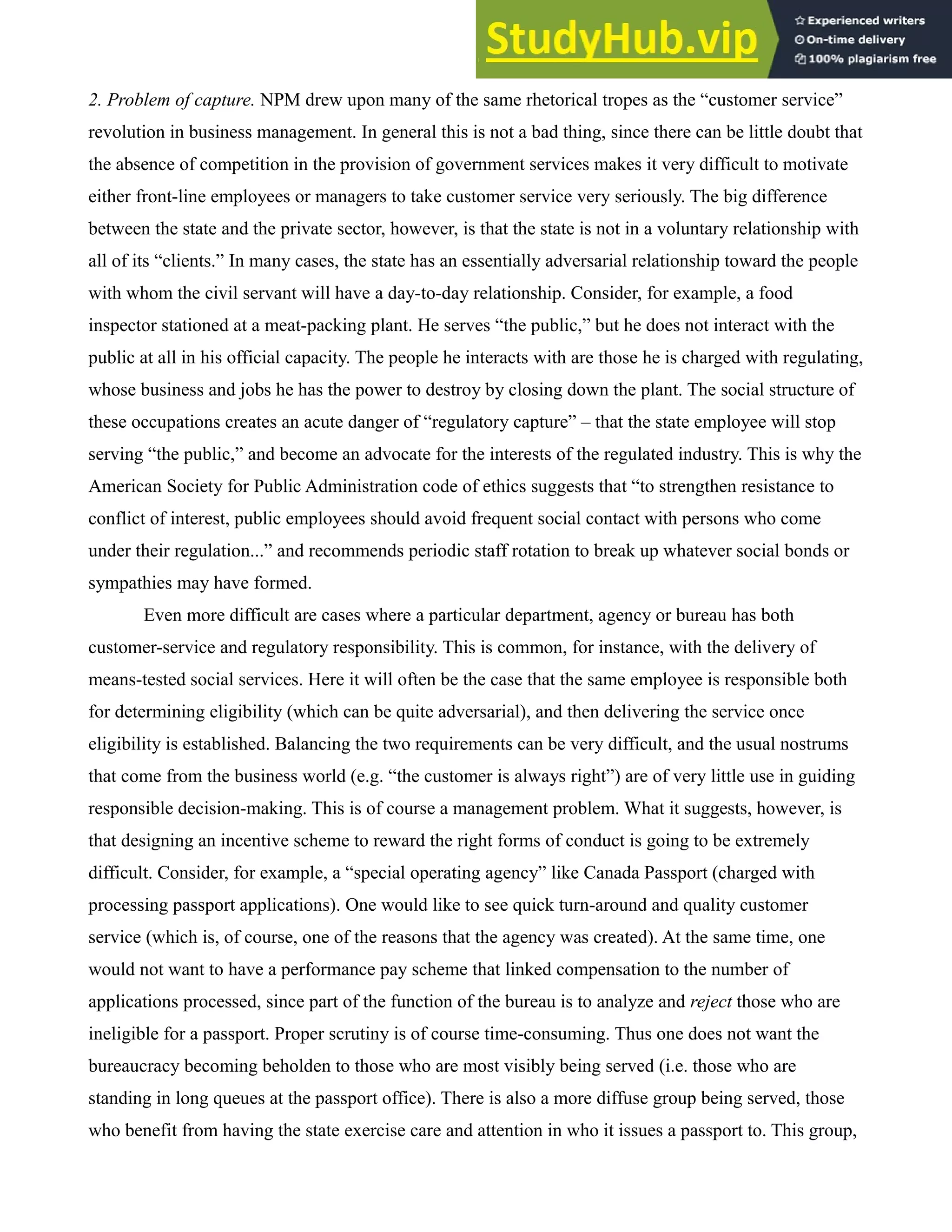 2. Problem of capture. NPM drew upon many of the same rhetorical tropes as the “customer service”
revolution in business management. In general this is not a bad thing, since there can be little doubt that
the absence of competition in the provision of government services makes it very difficult to motivate
either front-line employees or managers to take customer service very seriously. The big difference
between the state and the private sector, however, is that the state is not in a voluntary relationship with
all of its “clients.” In many cases, the state has an essentially adversarial relationship toward the people
with whom the civil servant will have a day-to-day relationship. Consider, for example, a food
inspector stationed at a meat-packing plant. He serves “the public,” but he does not interact with the
public at all in his official capacity. The people he interacts with are those he is charged with regulating,
whose business and jobs he has the power to destroy by closing down the plant. The social structure of
these occupations creates an acute danger of “regulatory capture” – that the state employee will stop
serving “the public,” and become an advocate for the interests of the regulated industry. This is why the
American Society for Public Administration code of ethics suggests that “to strengthen resistance to
conflict of interest, public employees should avoid frequent social contact with persons who come
under their regulation...” and recommends periodic staff rotation to break up whatever social bonds or
sympathies may have formed.
Even more difficult are cases where a particular department, agency or bureau has both
customer-service and regulatory responsibility. This is common, for instance, with the delivery of
means-tested social services. Here it will often be the case that the same employee is responsible both
for determining eligibility (which can be quite adversarial), and then delivering the service once
eligibility is established. Balancing the two requirements can be very difficult, and the usual nostrums
that come from the business world (e.g. “the customer is always right”) are of very little use in guiding
responsible decision-making. This is of course a management problem. What it suggests, however, is
that designing an incentive scheme to reward the right forms of conduct is going to be extremely
difficult. Consider, for example, a “special operating agency” like Canada Passport (charged with
processing passport applications). One would like to see quick turn-around and quality customer
service (which is, of course, one of the reasons that the agency was created). At the same time, one
would not want to have a performance pay scheme that linked compensation to the number of
applications processed, since part of the function of the bureau is to analyze and reject those who are
ineligible for a passport. Proper scrutiny is of course time-consuming. Thus one does not want the
bureaucracy becoming beholden to those who are most visibly being served (i.e. those who are
standing in long queues at the passport office). There is also a more diffuse group being served, those
who benefit from having the state exercise care and attention in who it issues a passport to. This group,
 
