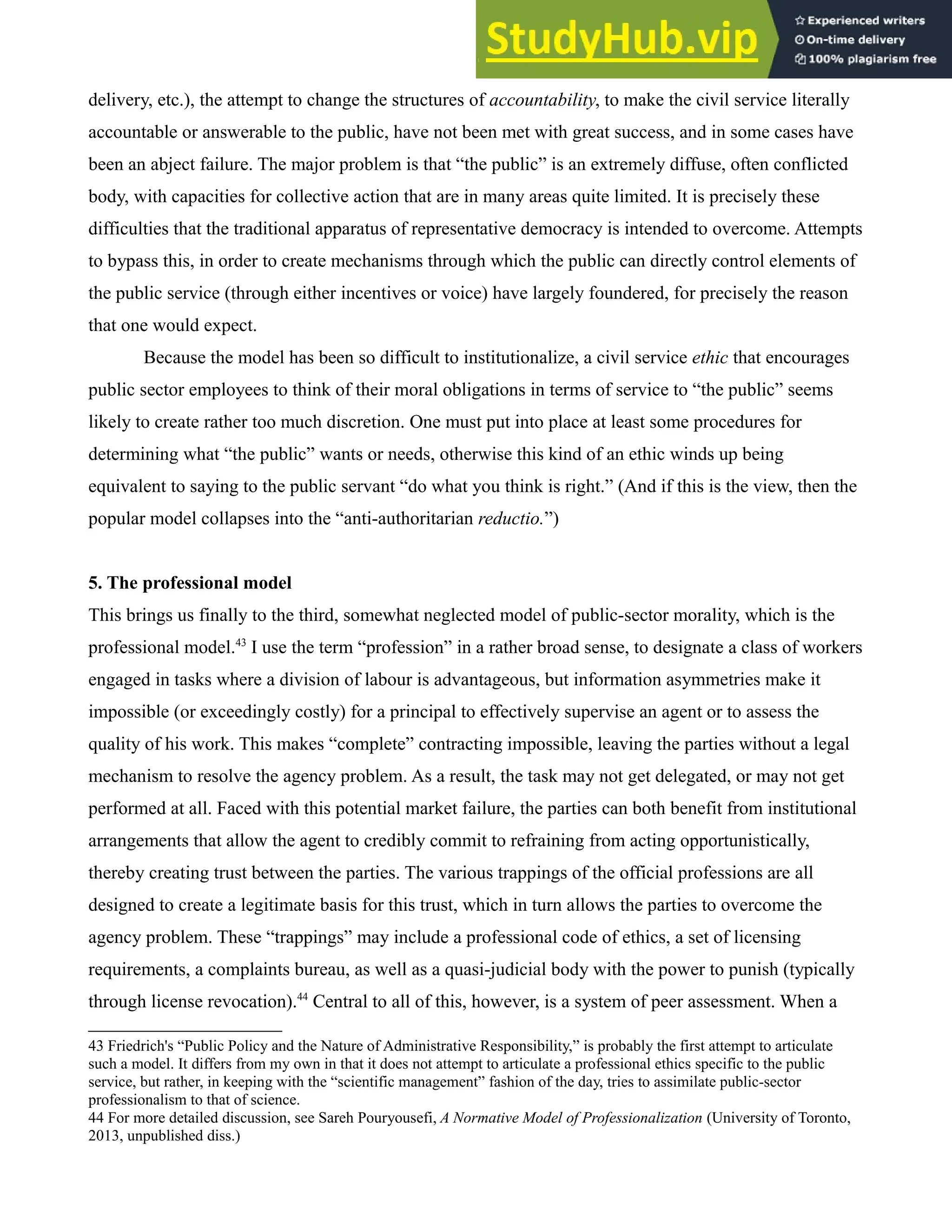 delivery, etc.), the attempt to change the structures of accountability, to make the civil service literally
accountable or answerable to the public, have not been met with great success, and in some cases have
been an abject failure. The major problem is that “the public” is an extremely diffuse, often conflicted
body, with capacities for collective action that are in many areas quite limited. It is precisely these
difficulties that the traditional apparatus of representative democracy is intended to overcome. Attempts
to bypass this, in order to create mechanisms through which the public can directly control elements of
the public service (through either incentives or voice) have largely foundered, for precisely the reason
that one would expect.
Because the model has been so difficult to institutionalize, a civil service ethic that encourages
public sector employees to think of their moral obligations in terms of service to “the public” seems
likely to create rather too much discretion. One must put into place at least some procedures for
determining what “the public” wants or needs, otherwise this kind of an ethic winds up being
equivalent to saying to the public servant “do what you think is right.” (And if this is the view, then the
popular model collapses into the “anti-authoritarian reductio.”)
5. The professional model
This brings us finally to the third, somewhat neglected model of public-sector morality, which is the
professional model.43
I use the term “profession” in a rather broad sense, to designate a class of workers
engaged in tasks where a division of labour is advantageous, but information asymmetries make it
impossible (or exceedingly costly) for a principal to effectively supervise an agent or to assess the
quality of his work. This makes “complete” contracting impossible, leaving the parties without a legal
mechanism to resolve the agency problem. As a result, the task may not get delegated, or may not get
performed at all. Faced with this potential market failure, the parties can both benefit from institutional
arrangements that allow the agent to credibly commit to refraining from acting opportunistically,
thereby creating trust between the parties. The various trappings of the official professions are all
designed to create a legitimate basis for this trust, which in turn allows the parties to overcome the
agency problem. These “trappings” may include a professional code of ethics, a set of licensing
requirements, a complaints bureau, as well as a quasi-judicial body with the power to punish (typically
through license revocation).44
Central to all of this, however, is a system of peer assessment. When a
43 Friedrich's “Public Policy and the Nature of Administrative Responsibility,” is probably the first attempt to articulate
such a model. It differs from my own in that it does not attempt to articulate a professional ethics specific to the public
service, but rather, in keeping with the “scientific management” fashion of the day, tries to assimilate public-sector
professionalism to that of science.
44 For more detailed discussion, see Sareh Pouryousefi, A Normative Model of Professionalization (University of Toronto,
2013, unpublished diss.)
 