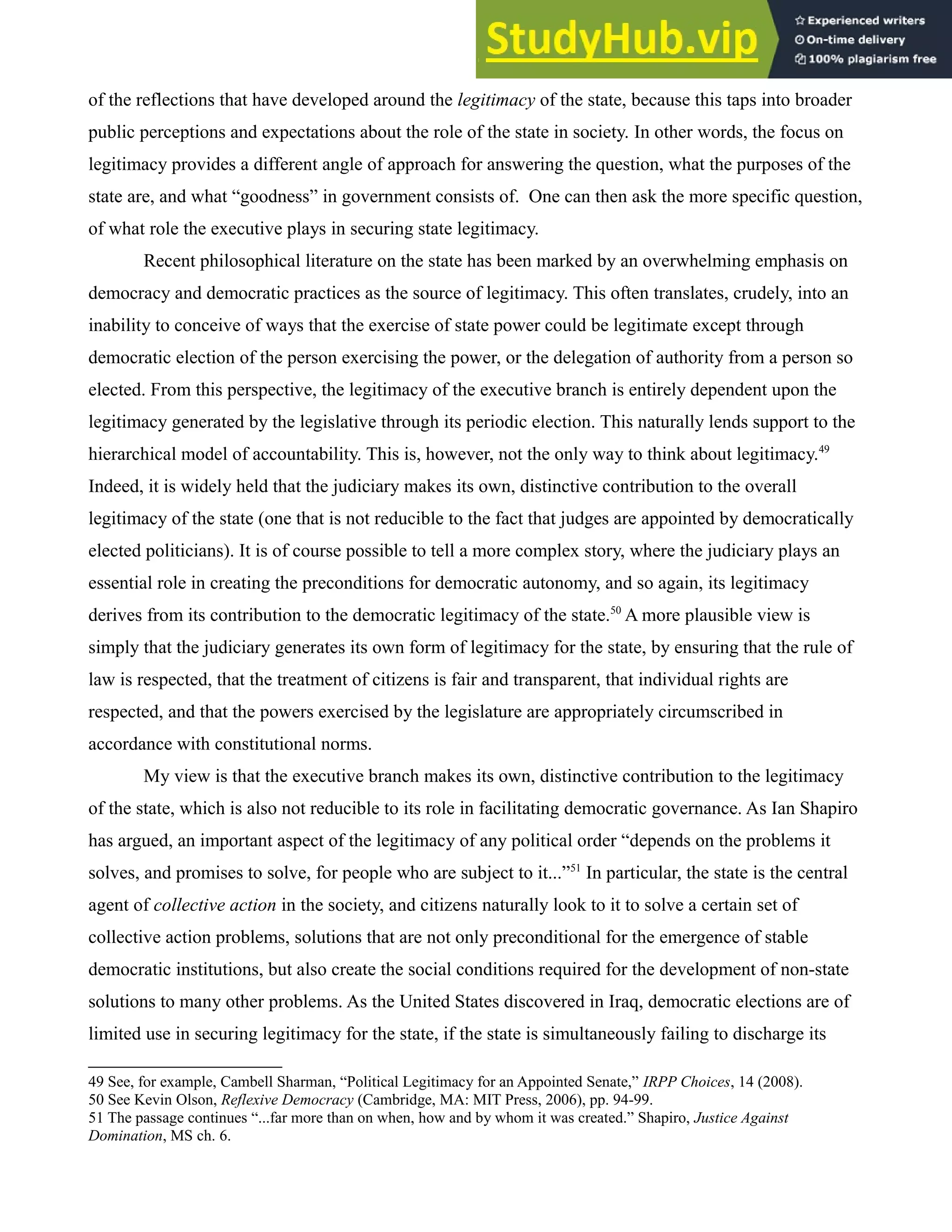 of the reflections that have developed around the legitimacy of the state, because this taps into broader
public perceptions and expectations about the role of the state in society. In other words, the focus on
legitimacy provides a different angle of approach for answering the question, what the purposes of the
state are, and what “goodness” in government consists of. One can then ask the more specific question,
of what role the executive plays in securing state legitimacy.
Recent philosophical literature on the state has been marked by an overwhelming emphasis on
democracy and democratic practices as the source of legitimacy. This often translates, crudely, into an
inability to conceive of ways that the exercise of state power could be legitimate except through
democratic election of the person exercising the power, or the delegation of authority from a person so
elected. From this perspective, the legitimacy of the executive branch is entirely dependent upon the
legitimacy generated by the legislative through its periodic election. This naturally lends support to the
hierarchical model of accountability. This is, however, not the only way to think about legitimacy.49
Indeed, it is widely held that the judiciary makes its own, distinctive contribution to the overall
legitimacy of the state (one that is not reducible to the fact that judges are appointed by democratically
elected politicians). It is of course possible to tell a more complex story, where the judiciary plays an
essential role in creating the preconditions for democratic autonomy, and so again, its legitimacy
derives from its contribution to the democratic legitimacy of the state.50
A more plausible view is
simply that the judiciary generates its own form of legitimacy for the state, by ensuring that the rule of
law is respected, that the treatment of citizens is fair and transparent, that individual rights are
respected, and that the powers exercised by the legislature are appropriately circumscribed in
accordance with constitutional norms.
My view is that the executive branch makes its own, distinctive contribution to the legitimacy
of the state, which is also not reducible to its role in facilitating democratic governance. As Ian Shapiro
has argued, an important aspect of the legitimacy of any political order “depends on the problems it
solves, and promises to solve, for people who are subject to it...”51
In particular, the state is the central
agent of collective action in the society, and citizens naturally look to it to solve a certain set of
collective action problems, solutions that are not only preconditional for the emergence of stable
democratic institutions, but also create the social conditions required for the development of non-state
solutions to many other problems. As the United States discovered in Iraq, democratic elections are of
limited use in securing legitimacy for the state, if the state is simultaneously failing to discharge its
49 See, for example, Cambell Sharman, “Political Legitimacy for an Appointed Senate,” IRPP Choices, 14 (2008).
50 See Kevin Olson, Reflexive Democracy (Cambridge, MA: MIT Press, 2006), pp. 94-99.
51 The passage continues “...far more than on when, how and by whom it was created.” Shapiro, Justice Against
Domination, MS ch. 6.
 