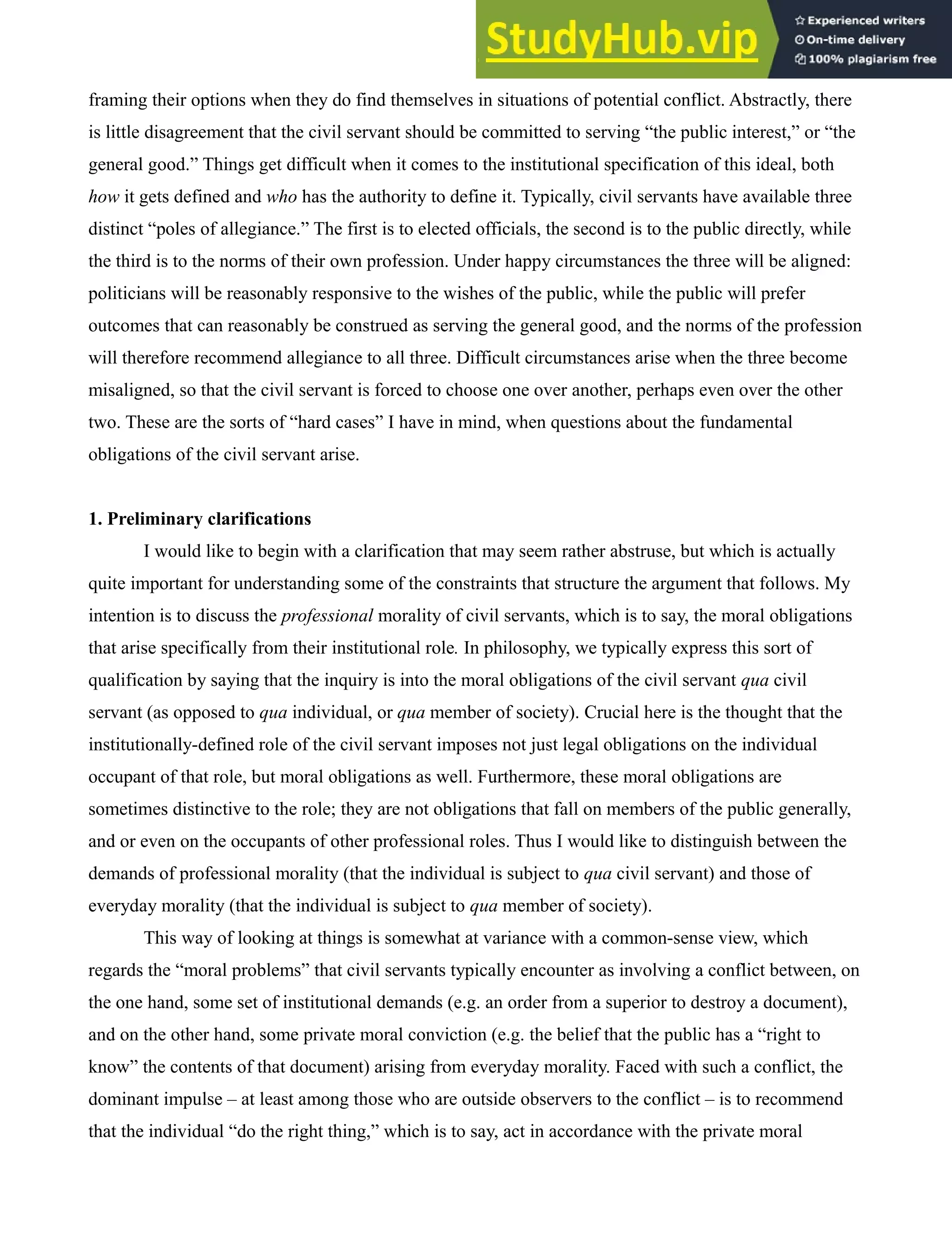 framing their options when they do find themselves in situations of potential conflict. Abstractly, there
is little disagreement that the civil servant should be committed to serving “the public interest,” or “the
general good.” Things get difficult when it comes to the institutional specification of this ideal, both
how it gets defined and who has the authority to define it. Typically, civil servants have available three
distinct “poles of allegiance.” The first is to elected officials, the second is to the public directly, while
the third is to the norms of their own profession. Under happy circumstances the three will be aligned:
politicians will be reasonably responsive to the wishes of the public, while the public will prefer
outcomes that can reasonably be construed as serving the general good, and the norms of the profession
will therefore recommend allegiance to all three. Difficult circumstances arise when the three become
misaligned, so that the civil servant is forced to choose one over another, perhaps even over the other
two. These are the sorts of “hard cases” I have in mind, when questions about the fundamental
obligations of the civil servant arise.
1. Preliminary clarifications
I would like to begin with a clarification that may seem rather abstruse, but which is actually
quite important for understanding some of the constraints that structure the argument that follows. My
intention is to discuss the professional morality of civil servants, which is to say, the moral obligations
that arise specifically from their institutional role. In philosophy, we typically express this sort of
qualification by saying that the inquiry is into the moral obligations of the civil servant qua civil
servant (as opposed to qua individual, or qua member of society). Crucial here is the thought that the
institutionally-defined role of the civil servant imposes not just legal obligations on the individual
occupant of that role, but moral obligations as well. Furthermore, these moral obligations are
sometimes distinctive to the role; they are not obligations that fall on members of the public generally,
and or even on the occupants of other professional roles. Thus I would like to distinguish between the
demands of professional morality (that the individual is subject to qua civil servant) and those of
everyday morality (that the individual is subject to qua member of society).
This way of looking at things is somewhat at variance with a common-sense view, which
regards the “moral problems” that civil servants typically encounter as involving a conflict between, on
the one hand, some set of institutional demands (e.g. an order from a superior to destroy a document),
and on the other hand, some private moral conviction (e.g. the belief that the public has a “right to
know” the contents of that document) arising from everyday morality. Faced with such a conflict, the
dominant impulse – at least among those who are outside observers to the conflict – is to recommend
that the individual “do the right thing,” which is to say, act in accordance with the private moral
 