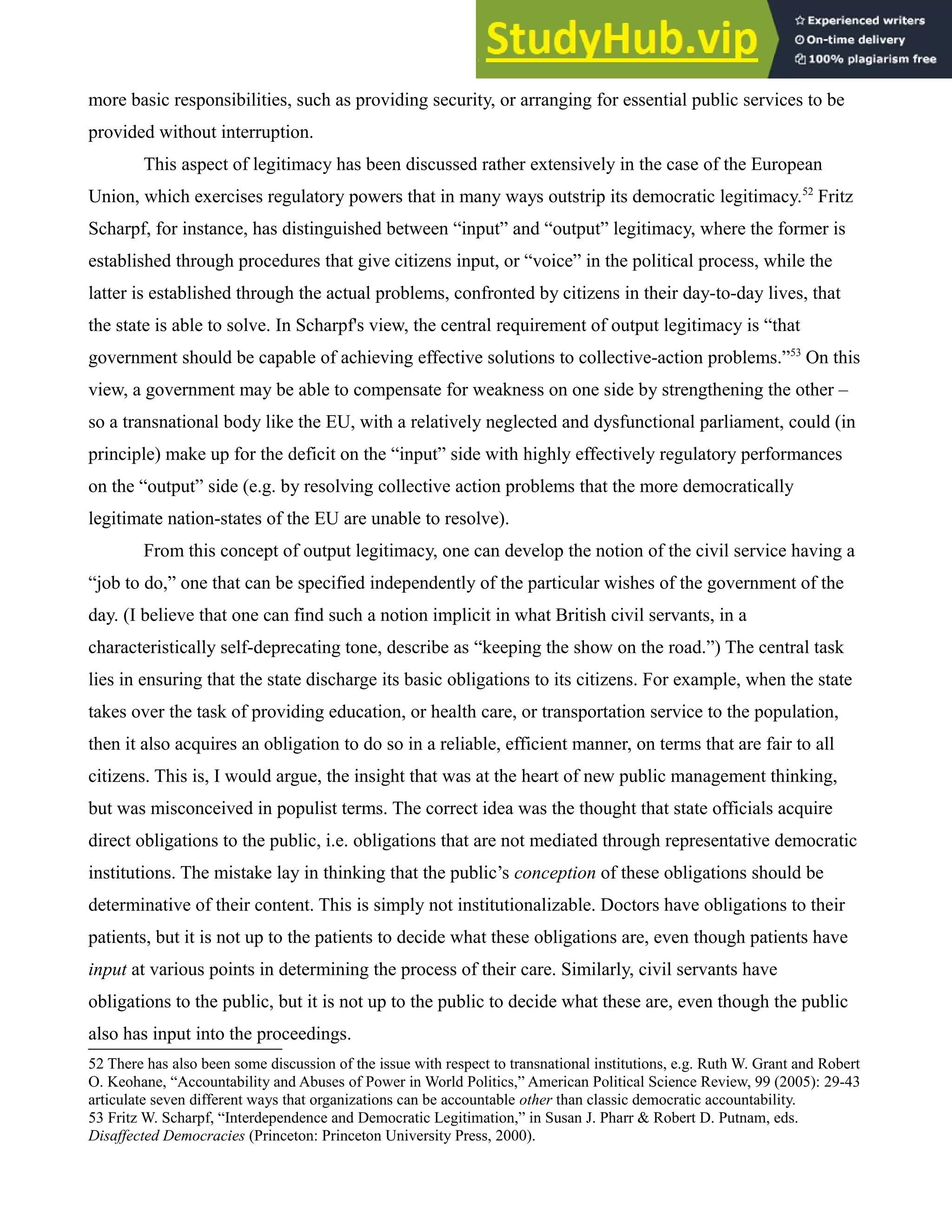 more basic responsibilities, such as providing security, or arranging for essential public services to be
provided without interruption.
This aspect of legitimacy has been discussed rather extensively in the case of the European
Union, which exercises regulatory powers that in many ways outstrip its democratic legitimacy.52
Fritz
Scharpf, for instance, has distinguished between “input” and “output” legitimacy, where the former is
established through procedures that give citizens input, or “voice” in the political process, while the
latter is established through the actual problems, confronted by citizens in their day-to-day lives, that
the state is able to solve. In Scharpf's view, the central requirement of output legitimacy is “that
government should be capable of achieving effective solutions to collective-action problems.”53
On this
view, a government may be able to compensate for weakness on one side by strengthening the other –
so a transnational body like the EU, with a relatively neglected and dysfunctional parliament, could (in
principle) make up for the deficit on the “input” side with highly effectively regulatory performances
on the “output” side (e.g. by resolving collective action problems that the more democratically
legitimate nation-states of the EU are unable to resolve).
From this concept of output legitimacy, one can develop the notion of the civil service having a
“job to do,” one that can be specified independently of the particular wishes of the government of the
day. (I believe that one can find such a notion implicit in what British civil servants, in a
characteristically self-deprecating tone, describe as “keeping the show on the road.”) The central task
lies in ensuring that the state discharge its basic obligations to its citizens. For example, when the state
takes over the task of providing education, or health care, or transportation service to the population,
then it also acquires an obligation to do so in a reliable, efficient manner, on terms that are fair to all
citizens. This is, I would argue, the insight that was at the heart of new public management thinking,
but was misconceived in populist terms. The correct idea was the thought that state officials acquire
direct obligations to the public, i.e. obligations that are not mediated through representative democratic
institutions. The mistake lay in thinking that the public’s conception of these obligations should be
determinative of their content. This is simply not institutionalizable. Doctors have obligations to their
patients, but it is not up to the patients to decide what these obligations are, even though patients have
input at various points in determining the process of their care. Similarly, civil servants have
obligations to the public, but it is not up to the public to decide what these are, even though the public
also has input into the proceedings.
52 There has also been some discussion of the issue with respect to transnational institutions, e.g. Ruth W. Grant and Robert
O. Keohane, “Accountability and Abuses of Power in World Politics,” American Political Science Review, 99 (2005): 29-43
articulate seven different ways that organizations can be accountable other than classic democratic accountability.
53 Fritz W. Scharpf, “Interdependence and Democratic Legitimation,” in Susan J. Pharr & Robert D. Putnam, eds.
Disaffected Democracies (Princeton: Princeton University Press, 2000).
 