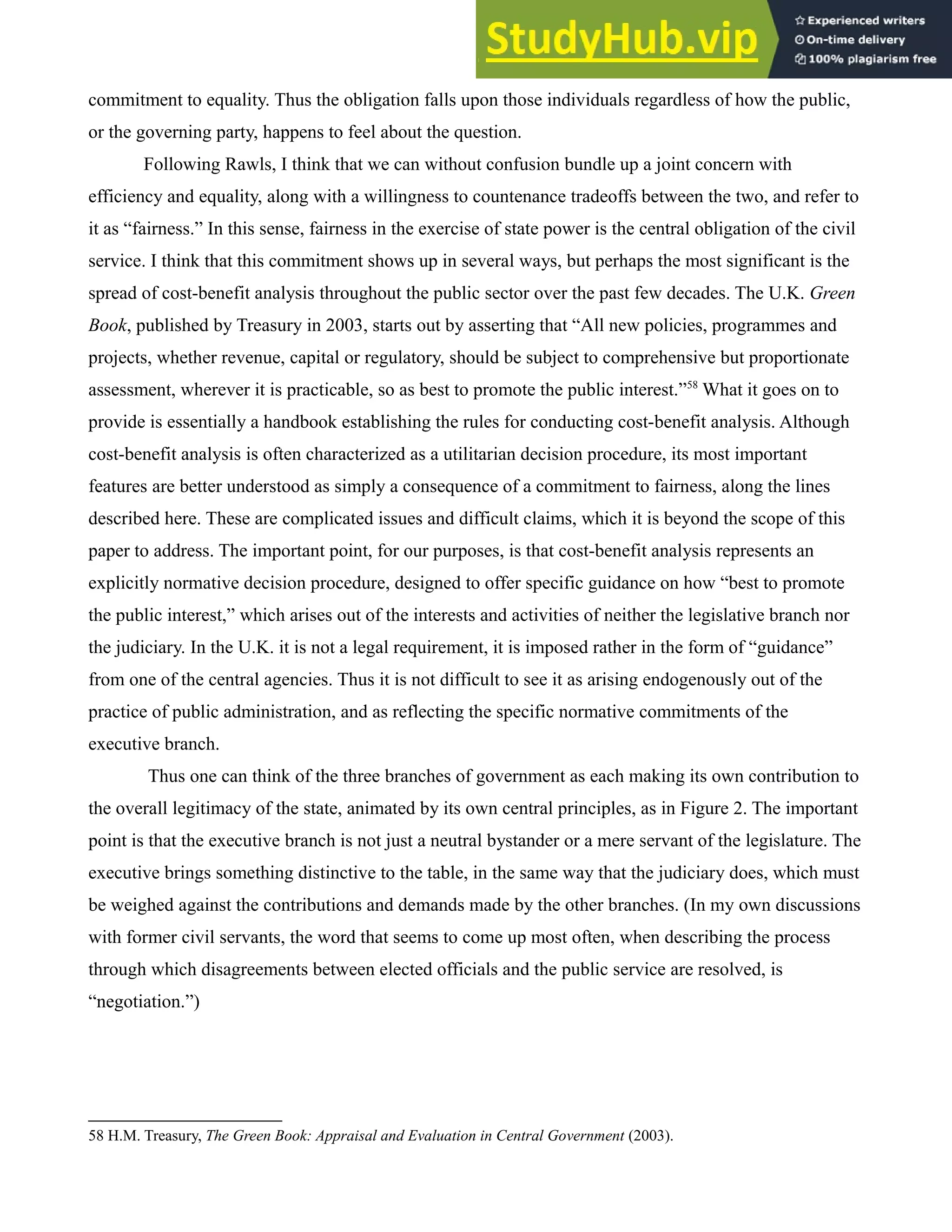 commitment to equality. Thus the obligation falls upon those individuals regardless of how the public,
or the governing party, happens to feel about the question.
Following Rawls, I think that we can without confusion bundle up a joint concern with
efficiency and equality, along with a willingness to countenance tradeoffs between the two, and refer to
it as “fairness.” In this sense, fairness in the exercise of state power is the central obligation of the civil
service. I think that this commitment shows up in several ways, but perhaps the most significant is the
spread of cost-benefit analysis throughout the public sector over the past few decades. The U.K. Green
Book, published by Treasury in 2003, starts out by asserting that “All new policies, programmes and
projects, whether revenue, capital or regulatory, should be subject to comprehensive but proportionate
assessment, wherever it is practicable, so as best to promote the public interest.”58
What it goes on to
provide is essentially a handbook establishing the rules for conducting cost-benefit analysis. Although
cost-benefit analysis is often characterized as a utilitarian decision procedure, its most important
features are better understood as simply a consequence of a commitment to fairness, along the lines
described here. These are complicated issues and difficult claims, which it is beyond the scope of this
paper to address. The important point, for our purposes, is that cost-benefit analysis represents an
explicitly normative decision procedure, designed to offer specific guidance on how “best to promote
the public interest,” which arises out of the interests and activities of neither the legislative branch nor
the judiciary. In the U.K. it is not a legal requirement, it is imposed rather in the form of “guidance”
from one of the central agencies. Thus it is not difficult to see it as arising endogenously out of the
practice of public administration, and as reflecting the specific normative commitments of the
executive branch.
Thus one can think of the three branches of government as each making its own contribution to
the overall legitimacy of the state, animated by its own central principles, as in Figure 2. The important
point is that the executive branch is not just a neutral bystander or a mere servant of the legislature. The
executive brings something distinctive to the table, in the same way that the judiciary does, which must
be weighed against the contributions and demands made by the other branches. (In my own discussions
with former civil servants, the word that seems to come up most often, when describing the process
through which disagreements between elected officials and the public service are resolved, is
“negotiation.”)
58 H.M. Treasury, The Green Book: Appraisal and Evaluation in Central Government (2003).
 