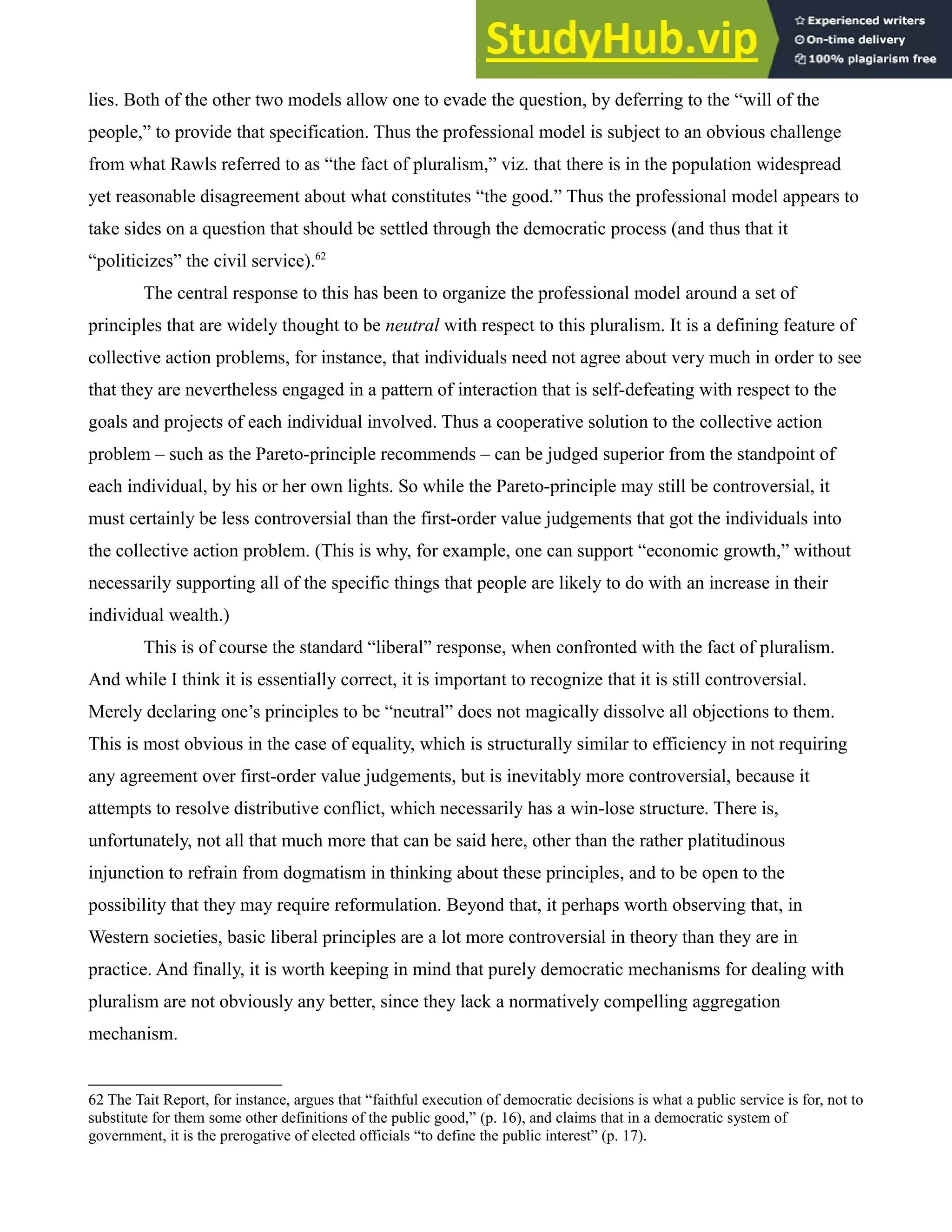lies. Both of the other two models allow one to evade the question, by deferring to the “will of the
people,” to provide that specification. Thus the professional model is subject to an obvious challenge
from what Rawls referred to as “the fact of pluralism,” viz. that there is in the population widespread
yet reasonable disagreement about what constitutes “the good.” Thus the professional model appears to
take sides on a question that should be settled through the democratic process (and thus that it
“politicizes” the civil service).62
The central response to this has been to organize the professional model around a set of
principles that are widely thought to be neutral with respect to this pluralism. It is a defining feature of
collective action problems, for instance, that individuals need not agree about very much in order to see
that they are nevertheless engaged in a pattern of interaction that is self-defeating with respect to the
goals and projects of each individual involved. Thus a cooperative solution to the collective action
problem – such as the Pareto-principle recommends – can be judged superior from the standpoint of
each individual, by his or her own lights. So while the Pareto-principle may still be controversial, it
must certainly be less controversial than the first-order value judgements that got the individuals into
the collective action problem. (This is why, for example, one can support “economic growth,” without
necessarily supporting all of the specific things that people are likely to do with an increase in their
individual wealth.)
This is of course the standard “liberal” response, when confronted with the fact of pluralism.
And while I think it is essentially correct, it is important to recognize that it is still controversial.
Merely declaring one’s principles to be “neutral” does not magically dissolve all objections to them.
This is most obvious in the case of equality, which is structurally similar to efficiency in not requiring
any agreement over first-order value judgements, but is inevitably more controversial, because it
attempts to resolve distributive conflict, which necessarily has a win-lose structure. There is,
unfortunately, not all that much more that can be said here, other than the rather platitudinous
injunction to refrain from dogmatism in thinking about these principles, and to be open to the
possibility that they may require reformulation. Beyond that, it perhaps worth observing that, in
Western societies, basic liberal principles are a lot more controversial in theory than they are in
practice. And finally, it is worth keeping in mind that purely democratic mechanisms for dealing with
pluralism are not obviously any better, since they lack a normatively compelling aggregation
mechanism.
62 The Tait Report, for instance, argues that “faithful execution of democratic decisions is what a public service is for, not to
substitute for them some other definitions of the public good,” (p. 16), and claims that in a democratic system of
government, it is the prerogative of elected officials “to define the public interest” (p. 17).
 