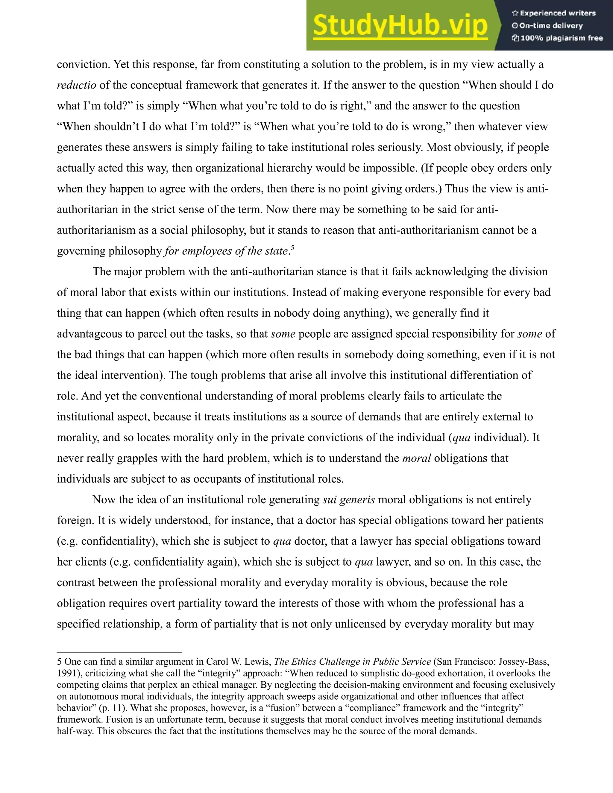 conviction. Yet this response, far from constituting a solution to the problem, is in my view actually a
reductio of the conceptual framework that generates it. If the answer to the question “When should I do
what I’m told?” is simply “When what you’re told to do is right,” and the answer to the question
“When shouldn’t I do what I’m told?” is “When what you’re told to do is wrong,” then whatever view
generates these answers is simply failing to take institutional roles seriously. Most obviously, if people
actually acted this way, then organizational hierarchy would be impossible. (If people obey orders only
when they happen to agree with the orders, then there is no point giving orders.) Thus the view is anti-
authoritarian in the strict sense of the term. Now there may be something to be said for anti-
authoritarianism as a social philosophy, but it stands to reason that anti-authoritarianism cannot be a
governing philosophy for employees of the state.5
The major problem with the anti-authoritarian stance is that it fails acknowledging the division
of moral labor that exists within our institutions. Instead of making everyone responsible for every bad
thing that can happen (which often results in nobody doing anything), we generally find it
advantageous to parcel out the tasks, so that some people are assigned special responsibility for some of
the bad things that can happen (which more often results in somebody doing something, even if it is not
the ideal intervention). The tough problems that arise all involve this institutional differentiation of
role. And yet the conventional understanding of moral problems clearly fails to articulate the
institutional aspect, because it treats institutions as a source of demands that are entirely external to
morality, and so locates morality only in the private convictions of the individual (qua individual). It
never really grapples with the hard problem, which is to understand the moral obligations that
individuals are subject to as occupants of institutional roles.
Now the idea of an institutional role generating sui generis moral obligations is not entirely
foreign. It is widely understood, for instance, that a doctor has special obligations toward her patients
(e.g. confidentiality), which she is subject to qua doctor, that a lawyer has special obligations toward
her clients (e.g. confidentiality again), which she is subject to qua lawyer, and so on. In this case, the
contrast between the professional morality and everyday morality is obvious, because the role
obligation requires overt partiality toward the interests of those with whom the professional has a
specified relationship, a form of partiality that is not only unlicensed by everyday morality but may
5 One can find a similar argument in Carol W. Lewis, The Ethics Challenge in Public Service (San Francisco: Jossey-Bass,
1991), criticizing what she call the “integrity” approach: “When reduced to simplistic do-good exhortation, it overlooks the
competing claims that perplex an ethical manager. By neglecting the decision-making environment and focusing exclusively
on autonomous moral individuals, the integrity approach sweeps aside organizational and other influences that affect
behavior” (p. 11). What she proposes, however, is a “fusion” between a “compliance” framework and the “integrity”
framework. Fusion is an unfortunate term, because it suggests that moral conduct involves meeting institutional demands
half-way. This obscures the fact that the institutions themselves may be the source of the moral demands.
 