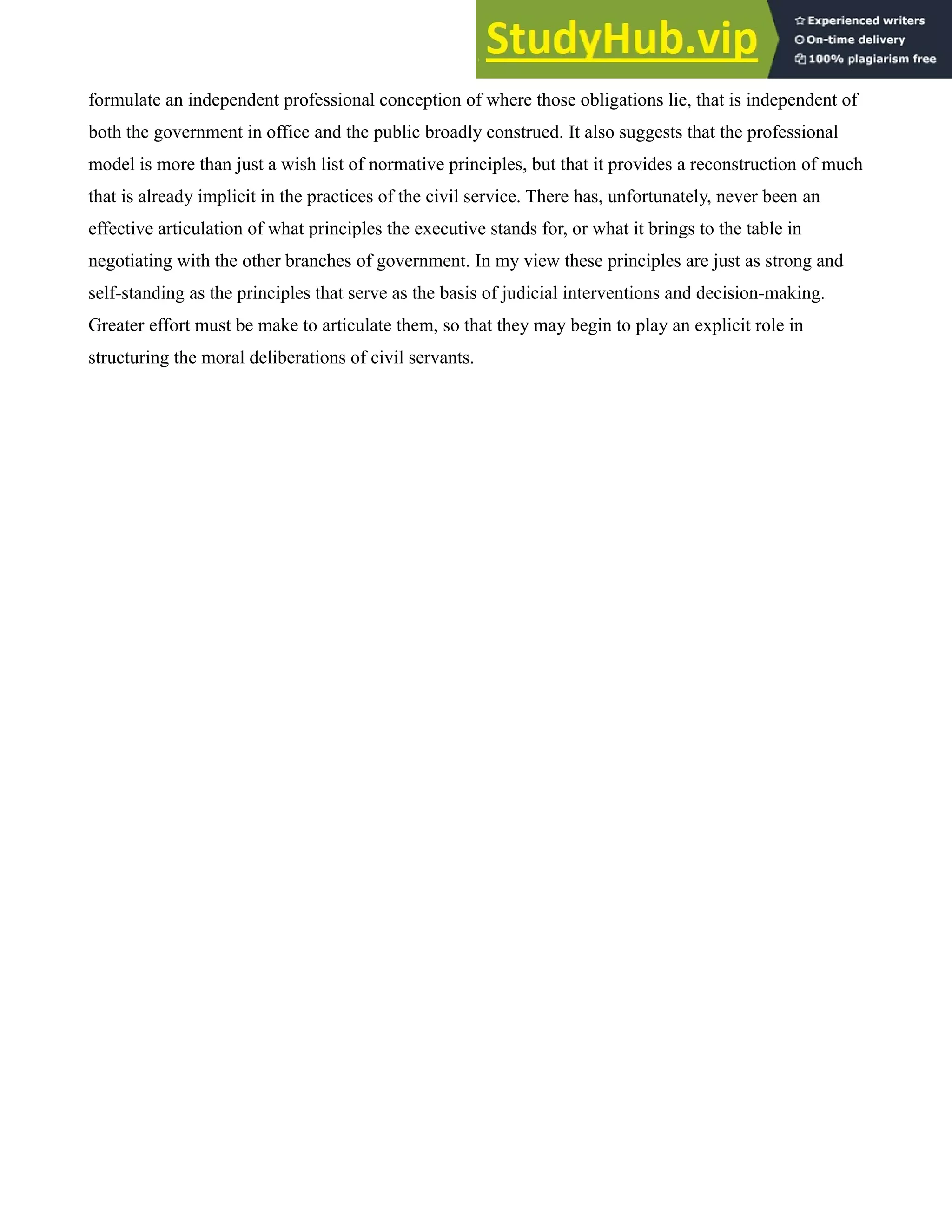 formulate an independent professional conception of where those obligations lie, that is independent of
both the government in office and the public broadly construed. It also suggests that the professional
model is more than just a wish list of normative principles, but that it provides a reconstruction of much
that is already implicit in the practices of the civil service. There has, unfortunately, never been an
effective articulation of what principles the executive stands for, or what it brings to the table in
negotiating with the other branches of government. In my view these principles are just as strong and
self-standing as the principles that serve as the basis of judicial interventions and decision-making.
Greater effort must be make to articulate them, so that they may begin to play an explicit role in
structuring the moral deliberations of civil servants.
 