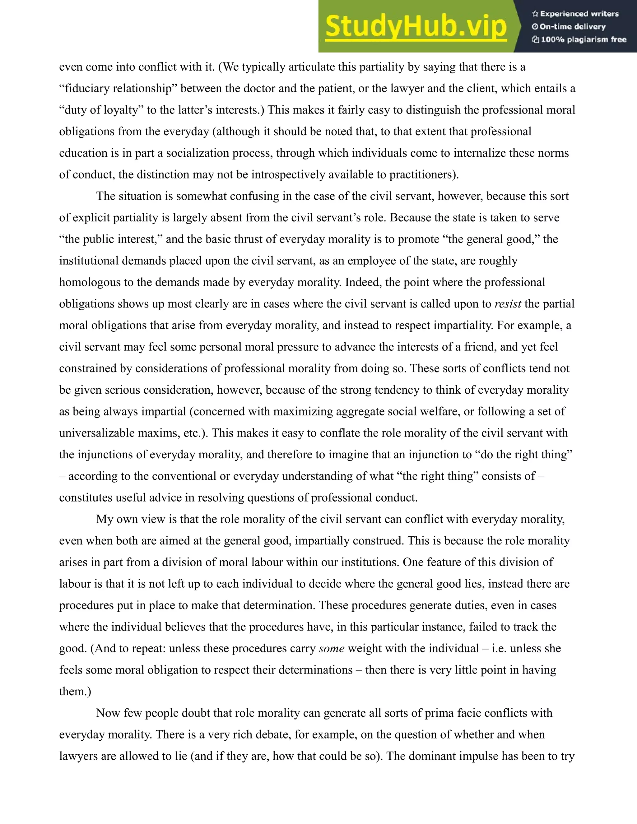 even come into conflict with it. (We typically articulate this partiality by saying that there is a
“fiduciary relationship” between the doctor and the patient, or the lawyer and the client, which entails a
“duty of loyalty” to the latter’s interests.) This makes it fairly easy to distinguish the professional moral
obligations from the everyday (although it should be noted that, to that extent that professional
education is in part a socialization process, through which individuals come to internalize these norms
of conduct, the distinction may not be introspectively available to practitioners).
The situation is somewhat confusing in the case of the civil servant, however, because this sort
of explicit partiality is largely absent from the civil servant’s role. Because the state is taken to serve
“the public interest,” and the basic thrust of everyday morality is to promote “the general good,” the
institutional demands placed upon the civil servant, as an employee of the state, are roughly
homologous to the demands made by everyday morality. Indeed, the point where the professional
obligations shows up most clearly are in cases where the civil servant is called upon to resist the partial
moral obligations that arise from everyday morality, and instead to respect impartiality. For example, a
civil servant may feel some personal moral pressure to advance the interests of a friend, and yet feel
constrained by considerations of professional morality from doing so. These sorts of conflicts tend not
be given serious consideration, however, because of the strong tendency to think of everyday morality
as being always impartial (concerned with maximizing aggregate social welfare, or following a set of
universalizable maxims, etc.). This makes it easy to conflate the role morality of the civil servant with
the injunctions of everyday morality, and therefore to imagine that an injunction to “do the right thing”
– according to the conventional or everyday understanding of what “the right thing” consists of –
constitutes useful advice in resolving questions of professional conduct.
My own view is that the role morality of the civil servant can conflict with everyday morality,
even when both are aimed at the general good, impartially construed. This is because the role morality
arises in part from a division of moral labour within our institutions. One feature of this division of
labour is that it is not left up to each individual to decide where the general good lies, instead there are
procedures put in place to make that determination. These procedures generate duties, even in cases
where the individual believes that the procedures have, in this particular instance, failed to track the
good. (And to repeat: unless these procedures carry some weight with the individual – i.e. unless she
feels some moral obligation to respect their determinations – then there is very little point in having
them.)
Now few people doubt that role morality can generate all sorts of prima facie conflicts with
everyday morality. There is a very rich debate, for example, on the question of whether and when
lawyers are allowed to lie (and if they are, how that could be so). The dominant impulse has been to try
 