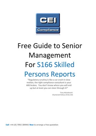 Free Guide to Senior
               Management
              For S166 Skilled
              Persons Reports
                      “Regulatory scrutiny is like a car crash in slow
                     motion, the right compliance consultant is your
                     ABS brakes. You don’t know where you will end
                        up but at least you can steer through it!”
                                                           Tony Woodward-
                                                 Chartered Fellow of the CISI




Call +44 (0) 7092 289901 Now to arrange a free quotation
 