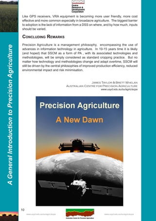 10
AGeneralIntroductiontoPrecisionAgriculture
www.usyd.edu.au/su/agric/acpa www.usyd.edu.au/su/agric/acpa
Like GPS receivers, VRA equipment is becoming more user friendly, more cost
effective and more common especially in broadacre agriculture. The biggest barrier
to adoption is the lack of information from a DSS on where, and by how much, inputs
should be varied.
CONCLUDING REMARKS
Precision Agriculture is a management philosophy, encompassing the use of
advances in information technology in agriculture. In 10-15 years time it is likely
(and hoped) that SSCM as a form of PA , with its associated technologies and
methodologies, will be simply considered as standard cropping practice. But no
matter how technology and methodologies change and adapt overtime, SSCM will
still be driven by the central philosophies of improved production efficiency, reduced
environmental impact and risk minimisation.
James Taylor & Brett Whelan
Australian Centre for Precision Agriculture
www.usyd.edu.au/su/agric/acpa
 