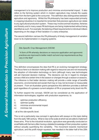 3
AGeneralIntroductiontoPrecisionAgriculture
www.usyd.edu.au/su/agric/acpa www.usyd.edu.au/su/agric/acpa
management is to improve production and minimise environmental impact. It also
refers to the farming system which in modern agriculture may include the supply
chain from the farm gate to the consumer. This definition also distinguishes between
agriculture and agronomy. Whilst the PA philosophy has been expounded primarily
in cropping industries it is important to remember that precision agriculture can relate
to any agricultural production system. These may involve animal industries, fisheries
and forestry and in many cases PA techniques are being implemented without being
identified as such. For example, the tailoring of feed requirements to individual milkers
depending on the stage of their lactation in a dairy enterprise.
The second definition narrows the PA philosophy of timely management of variation
down to its implementation in cropping systems.
Site-Specific Crop Management (SSCM)
“ A form of PA whereby decisions on resource application and agronomic
practices are improved to better match soil and crop requirements as they
vary in the field”
This definition encompasses the idea that PA is an evolving management strategy.
The focus here is on decision making with regard to resource-use and not necessarily
the adoption of information technology on farm (although many new technologies
will aid improved decision making). The decisions can be in regard to changes
across a field at a certain time in the season or changes through a season or seasons.
The inference is that better decision making will provide a wide range of benefits
(economic, environmental and social) that may or may not be known or measurable
at present. From an Australian grains perspective this definition provides a defined
goal regardless of a growers current adoption of PA or proposed entry level into PA.
To further expand the concept, SSCM can be considered as the application of
information technologies, together with production experience, to:
i) optimise production efficiency
ii) optimise quality
iii) minimise environmental impact
iv) minimise risk
- all at the site-specific level.
This is not a particularly new concept in agriculture with essays on this topic dating
from the early 18th century. What is new is the scale at which we are able to implement
these aims. Prior to the industrial revolution, agriculture was generally conducted on
small fields with farmers often having a detailed knowledge of their production system
without actually quantifying the variability. The movement towards mechanical
agriculture, and the profit margin squeeze, has resulted in the latter half of the 20th
 